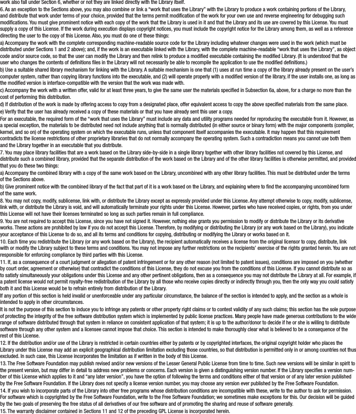 work also fall under Section 6, whether or not they are linked directly with the Library itself.6. As an exception to the Sections above, you may also combine or link a “work that uses the Library” with the Library to produce a work containing portions of the Library, and distribute that work under terms of your choice, provided that the terms permit modication of the work for your own use and reverse engineering for debugging such modications. You must give prominent notice with each copy of the work that the Library is used in it and that the Library and its use are covered by this License. You must supply a copy of this License. If the work during execution displays copyright notices, you must include the copyright notice for the Library among them, as well as a reference directing the user to the copy of this License. Also, you must do one of these things:a) Accompany the work with the complete corresponding machine-readable source code for the Library including whatever changes were used in the work (which must be distributed under Sections 1 and 2 above); and, if the work is an executable linked with the Library, with the complete machine-readable “work that uses the Library”, as object code and/or source code, so that the user can modify the Library and then relink to produce a modied executable containing the modied Library. (It is understood that the user who changes the contents of denitions les in the Library will not necessarily be able to recompile the application to use the modied denitions.)b) Use a suitable shared library mechanism for linking with the Library. A suitable mechanism is one that (1) uses at run time a copy of the library already present on the user’s computer system, rather than copying library functions into the executable, and (2) will operate properly with a modied version of the library, if the user installs one, as long as the modied version is interface-compatible with the version that the work was made with.c) Accompany the work with a written offer, valid for at least three years, to give the same user the materials specied in Subsection 6a, above, for a charge no more than the cost of performing this distribution.d) If distribution of the work is made by offering access to copy from a designated place, offer equivalent access to copy the above specied materials from the same place.e) Verify that the user has already received a copy of these materials or that you have already sent this user a copy.For an executable, the required form of the “work that uses the Library” must include any data and utility programs needed for reproducing the executable from it. However, as a special exception, the materials to be distributed need not include anything that is normally distributed (in either source or binary form) with the major components (compiler, kernel, and so on) of the operating system on which the executable runs, unless that component itself accompanies the executable. It may happen that this requirement contradicts the license restrictions of other proprietary libraries that do not normally accompany the operating system. Such a contradiction means you cannot use both them and the Library together in an executable that you distribute.7. You may place library facilities that are a work based on the Library side-by-side in a single library together with other library facilities not covered by this License, and distribute such a combined library, provided that the separate distribution of the work based on the Library and of the other library facilities is otherwise permitted, and provided that you do these two things:a) Accompany the combined library with a copy of the same work based on the Library, uncombined with any other library facilities. This must be distributed under the terms of the Sections above.b) Give prominent notice with the combined library of the fact that part of it is a work based on the Library, and explaining where to nd the accompanying uncombined form of the same work.8. You may not copy, modify, sublicense, link with, or distribute the Library except as expressly provided under this License. Any attempt otherwise to copy, modify, sublicense, link with, or distribute the Library is void, and will automatically terminate your rights under this License. However, parties who have received copies, or rights, from you under this License will not have their licenses terminated so long as such parties remain in full compliance.9. You are not required to accept this License, since you have not signed it. However, nothing else grants you permission to modify or distribute the Library or its derivative works. These actions are prohibited by law if you do not accept this License. Therefore, by modifying or distributing the Library (or any work based on the Library), you indicate your acceptance of this License to do so, and all its terms and conditions for copying, distributing or modifying the Library or works based on it.10. Each time you redistribute the Library (or any work based on the Library), the recipient automatically receives a license from the original licensor to copy, distribute, link with or modify the Library subject to these terms and conditions. You may not impose any further restrictions on the recipients’ exercise of the rights granted herein. You are not responsible for enforcing compliance by third parties with this License.11. If, as a consequence of a court judgment or allegation of patent infringement or for any other reason (not limited to patent issues), conditions are imposed on you (whether by court order, agreement or otherwise) that contradict the conditions of this License, they do not excuse you from the conditions of this License. If you cannot distribute so as to satisfy simultaneously your obligations under this License and any other pertinent obligations, then as a consequence you may not distribute the Library at all. For example, if a patent license would not permit royalty-free redistribution of the Library by all those who receive copies directly or indirectly through you, then the only way you could satisfy both it and this License would be to refrain entirely from distribution of the Library.If any portion of this section is held invalid or unenforceable under any particular circumstance, the balance of the section is intended to apply, and the section as a whole is intended to apply in other circumstances.It is not the purpose of this section to induce you to infringe any patents or other property right claims or to contest validity of any such claims; this section has the sole purpose of protecting the integrity of the free software distribution system which is implemented by public license practices. Many people have made generous contributions to the wide range of software distributed through that system in reliance on consistent application of that system; it is up to the author/donor to decide if he or she is willing to distribute software through any other system and a licensee cannot impose that choice. This section is intended to make thoroughly clear what is believed to be a consequence of the rest of this License.12. If the distribution and/or use of the Library is restricted in certain countries either by patents or by copyrighted interfaces, the original copyright holder who places the Library under this License may add an explicit geographical distribution limitation excluding those countries, so that distribution is permitted only in or among countries not thus excluded. In such case, this License incorporates the limitation as if written in the body of this License.13. The Free Software Foundation may publish revised and/or new versions of the Lesser General Public License from time to time. Such new versions will be similar in spirit to the present version, but may differ in detail to address new problems or concerns. Each version is given a distinguishing version number. If the Library species a version num-ber of this License which applies to it and “any later version”, you have the option of following the terms and conditions either of that version or of any later version published by the Free Software Foundation. If the Library does not specify a license version number, you may choose any version ever published by the Free Software Foundation.14. If you wish to incorporate parts of the Library into other free programs whose distribution conditions are incompatible with these, write to the author to ask for permission. For software which is copyrighted by the Free Software Foundation, write to the Free Software Foundation; we sometimes make exceptions for this. Our decision will be guided by the two goals of preserving the free status of all derivatives of our free software and of promoting the sharing and reuse of software generally.15. The warranty disclaimer contained in Sections 11 and 12 of the preceding GPL License is incorporated herein.