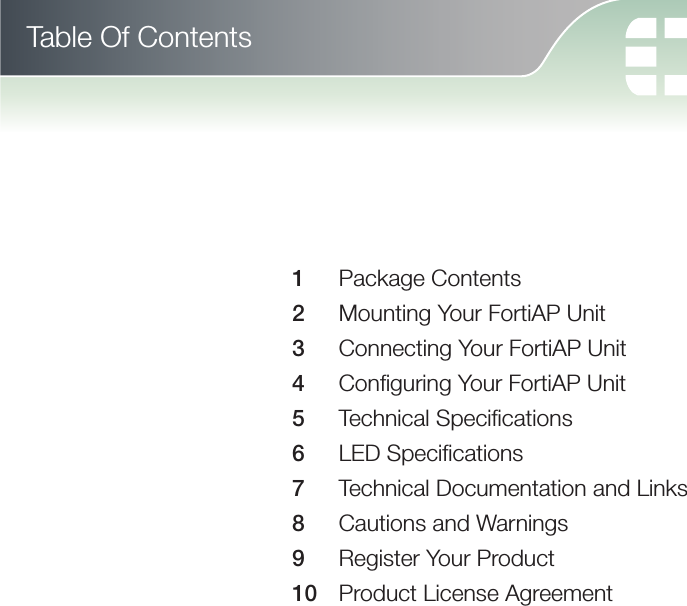 Table Of Contents1   Package Contents2   Mounting Your FortiAP Unit3   Connecting Your FortiAP Unit4   Conﬁ guring Your FortiAP Unit5   Technical Speciﬁ cations6  LED Speciﬁ cations7   Technical Documentation and Links8   Cautions and Warnings9   Register Your Product10   Product License Agreement