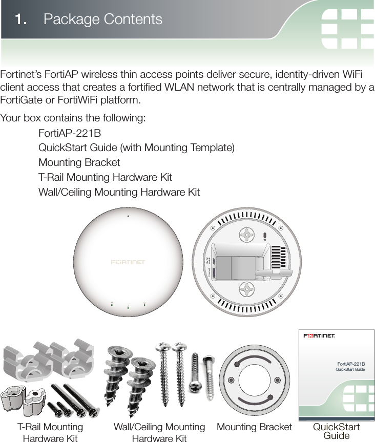 FortiAP-221BQuickStart GuideQuickStartGuideMounting BracketWall/Ceiling MountingHardware KitT-Rail MountingHardware Kit1.   Package ContentsFortinet’s FortiAP wireless thin access points deliver secure, identity-driven WiFi client access that creates a fortiﬁ ed WLAN network that is centrally managed by a FortiGate or FortiWiFi platform.Your box contains the following: FortiAP-221B  QuickStart Guide (with Mounting Template)  Mounting Bracket  T-Rail Mounting Hardware Kit  Wall/Ceiling Mounting Hardware Kit