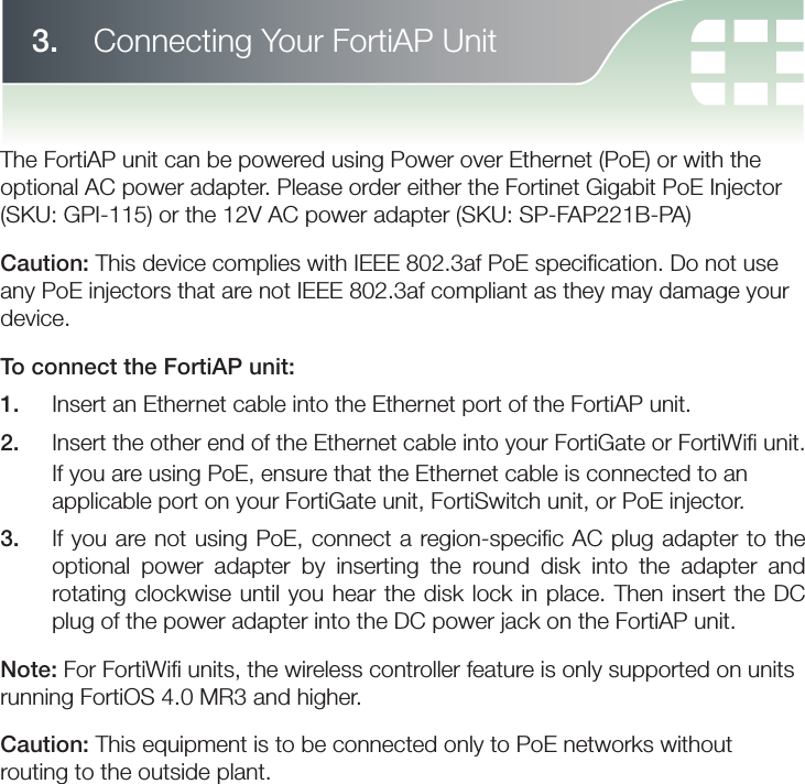 The FortiAP unit can be powered using Power over Ethernet (PoE) or with the optional AC power adapter. Please order either the Fortinet Gigabit PoE Injector (SKU: GPI-115) or the 12V AC power adapter (SKU: SP-FAP221B-PA)Caution: This device complies with IEEE 802.3af PoE speciﬁ cation. Do not use any PoE injectors that are not IEEE 802.3af compliant as they may damage your device.To connect the FortiAP unit:1.   Insert an Ethernet cable into the Ethernet port of the FortiAP unit.2.   Insert the other end of the Ethernet cable into your FortiGate or FortiWiﬁ  unit. If you are using PoE, ensure that the Ethernet cable is connected to an applicable port on your FortiGate unit, FortiSwitch unit, or PoE injector.3.   If you are not using PoE, connect a region-speciﬁ c AC plug adapter to the optional power adapter by inserting the round disk into the adapter and rotating clockwise until you hear the disk lock in place. Then insert the DC plug of the power adapter into the DC power jack on the FortiAP unit.Note: For FortiWiﬁ  units, the wireless controller feature is only supported on units running FortiOS 4.0 MR3 and higher.Caution: This equipment is to be connected only to PoE networks without routing to the outside plant.3.    Connecting Your FortiAP Unit