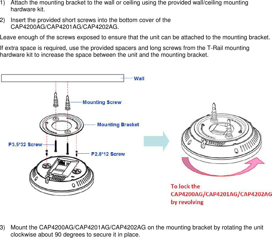 1)  Attach the mounting bracket to the wall or ceiling using the provided wall/ceiling mounting hardware kit. 2)  Insert the provided short screws into the bottom cover of the CAP4200AG/CAP4201AG/CAP4202AG.  Leave enough of the screws exposed to ensure that the unit can be attached to the mounting bracket. If extra space is required, use the provided spacers and long screws from the T-Rail mounting hardware kit to increase the space between the unit and the mounting bracket.    3)  Mount the CAP4200AG/CAP4201AG/CAP4202AG on the mounting bracket by rotating the unit clockwise about 90 degrees to secure it in place.  