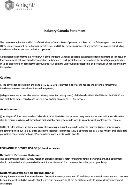 Industry Canada StatementThis device complies with RSS-210 of the Industry Canada Rules. Operation is subject to the following two conditions: (1) This device may not cause harmful interference, and (2) this device must accept any interference received, including interference that may cause undesired operation.Ce dispositif est conforme a la norme CNR-210 d’Industrie Canada applicable aux appareils radio exempts de licence. Son fonctionnement est sujet aux deux conditions suivantes: (1) le dispositifne doit pas produire de brouillage prejudiciable, et (2) ce dispositif doit accepter tout brouillage re , y compris un brouillage susceptible de provoquer un fonctionnement indesirable.Caution:(i) the device for operation in the band 5150-5250 MHz is only for indoor use to reduce the potential for harmful interference to co-channel mobile satellite systems;(ii) high-power radars are allocated as primary users (i.e. priority users) of the bands 5250-5350 MHz and 5650-5850 MHz and that these radars could cause interference and/or damage to LE-LAN devices.Avertissement:(i) les dispositifs fonctionnant dans la bande 5 150-5 250 MHz sont reserves uniquement pour une utilisation a l’interieur an de reduire les risques de brouillage prejudiciable aux systemes de satellites mobiles utilisant les memes canaux;(ii) De plus, les utilisateurs devraient aussi etre avises que les utilisateurs de radars de haute puissance  sont designes utilisateurs principaux (c.-a-d., qu’ils ont la priorite) pour les bandes 5 250-5 350 MHz et 5 650-5 850 MHz et que ces radars pourraient causer du brouillage et/ou des dommages aux dispositifs LAN-EL.FOR MOBILE DEVICE USAGE (&gt;20cm/low power) Radiation  Exposure Statement:This equipment complies with IC radiation exposure limits set forth for an uncontrolled environment. This equipment should be installed and operated with a minimum distance 20cm between the radiator and your body.Declaration d’exposition aux radiations:Cet equipement est conforme aux limites d’exposition aux rayonnements IC etablies pour un environnement non controle. Cet equipement doit @tre installe et utilise avec un minimum de 20 cm de distance entre la source de rayonnement et votre cmps. 