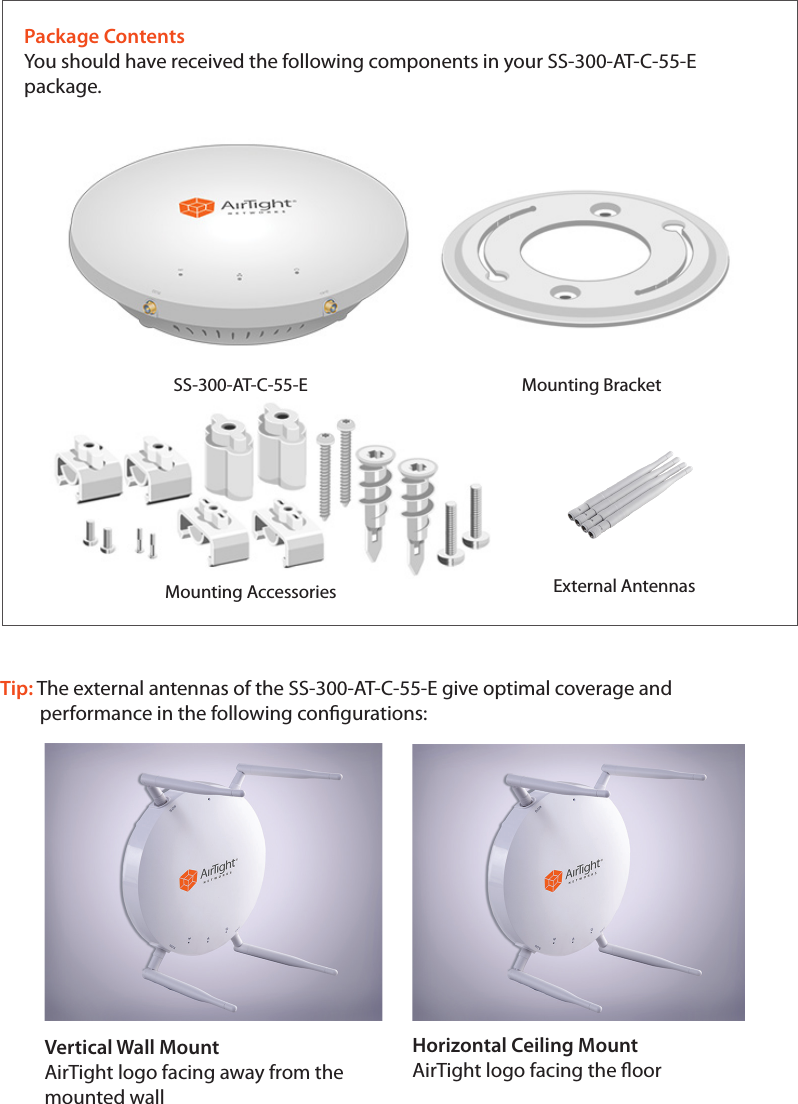 Package ContentsYou should have received the following components in your SS-300-AT-C-55-E package.SS-300-AT-C-55-E                                   Mounting Bracket                  Mounting Accessories External AntennasTip: The external antennas of the SS-300-AT-C-55-E give optimal coverage and          performance in the following congurations:Vertical Wall MountAirTight logo facing away from themounted wallHorizontal Ceiling MountAirTight logo facing the oor