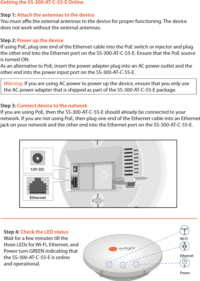 Getting the SS-300-AT-C-55-E OnlineStep 1: Attach the antennas to the deviceYou must ax the external antennas to the device for proper functioning. The device does not work without the external antennas.Step 2: Power up the deviceIf using PoE, plug one end of the Ethernet cable into the PoE switch or injector and plug the other end into the Ethernet port on the SS-300-AT-C-55-E. Ensure that the PoE source is turned ON.As an alternative to PoE, insert the power adapter plug into an AC power outlet and the other end into the power input port on the SS-300-AT-C-55-E.Warning: If you are using AC power to power up the device, ensure that you only use the AC power adapter that is shipped as part of the SS-300-AT-C-55-E package. Step 3: Connect device to the networkIf you are using PoE, then the SS-300-AT-C-55-E should already be connected to your network. If you are not using PoE, then plug one end of the Ethernet cable into an Ethernet jack on your network and the other end into the Ethernet port on the SS-300-AT-C-55-E.Step 4: Check the LED statusWait for a few minutes till thethree LEDs for Wi-Fi, Ethernet, and Power turn GREEN indicating that the SS-300-AT-C-55-E is online and operational.Wi-FiEthernetPower