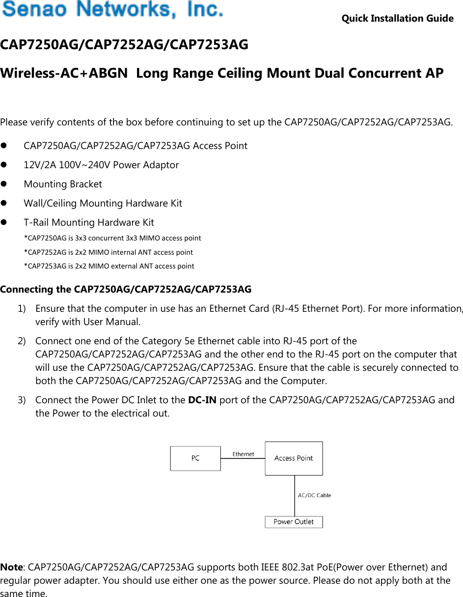                   Quick Installation Guide CAP7250AG/CAP7252AG/CAP7253AG Wireless-AC+ABGN  Long Range Ceiling Mount Dual Concurrent AP  Please verify contents of the box before continuing to set up the CAP7250AG/CAP7252AG/CAP7253AG.  CAP7250AG/CAP7252AG/CAP7253AG Access Point  12V/2A 100V~240V Power Adaptor  Mounting Bracket  Wall/Ceiling Mounting Hardware Kit  T-Rail Mounting Hardware Kit *CAP7250AGis3x3concurrent3x3MIMOaccesspoint*CAP7252AGis2x2MIMOinternalANTaccesspoint*CAP7253AGis2x2MIMOexternalANTaccesspointConnecting the CAP7250AG/CAP7252AG/CAP7253AG 1) Ensure that the computer in use has an Ethernet Card (RJ-45 Ethernet Port). For more information, verify with User Manual. 2) Connect one end of the Category 5e Ethernet cable into RJ-45 port of the CAP7250AG/CAP7252AG/CAP7253AG and the other end to the RJ-45 port on the computer that will use the CAP7250AG/CAP7252AG/CAP7253AG. Ensure that the cable is securely connected to both the CAP7250AG/CAP7252AG/CAP7253AG and the Computer. 3) Connect the Power DC Inlet to the DC-IN port of the CAP7250AG/CAP7252AG/CAP7253AG and the Power to the electrical out.        Note: CAP7250AG/CAP7252AG/CAP7253AG supports both IEEE 802.3at PoE(Power over Ethernet) and regular power adapter. You should use either one as the power source. Please do not apply both at the same time.   