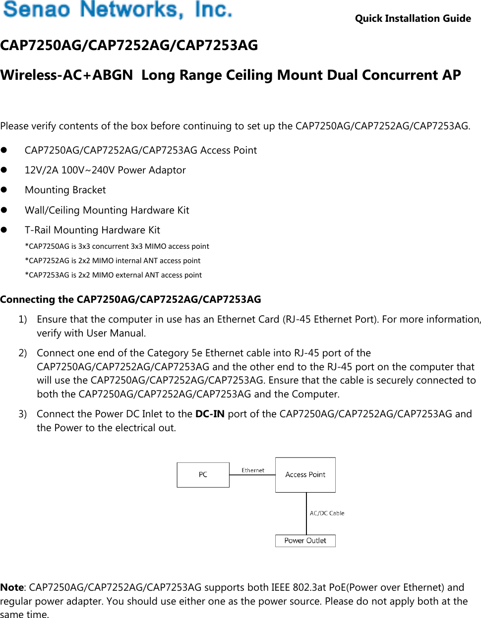                         Quick Installation Guide CAP7250AG/CAP7252AG/CAP7253AG Wireless-AC+ABGN  Long Range Ceiling Mount Dual Concurrent AP  Please verify contents of the box before continuing to set up the CAP7250AG/CAP7252AG/CAP7253AG.  CAP7250AG/CAP7252AG/CAP7253AG Access Point  12V/2A 100V~240V Power Adaptor  Mounting Bracket  Wall/Ceiling Mounting Hardware Kit  T-Rail Mounting Hardware Kit *CAP7250AG is 3x3 concurrent 3x3 MIMO access point *CAP7252AG is 2x2 MIMO internal ANT access point *CAP7253AG is 2x2 MIMO external ANT access point Connecting the CAP7250AG/CAP7252AG/CAP7253AG 1) Ensure that the computer in use has an Ethernet Card (RJ-45 Ethernet Port). For more information, verify with User Manual. 2) Connect one end of the Category 5e Ethernet cable into RJ-45 port of the CAP7250AG/CAP7252AG/CAP7253AG and the other end to the RJ-45 port on the computer that will use the CAP7250AG/CAP7252AG/CAP7253AG. Ensure that the cable is securely connected to both the CAP7250AG/CAP7252AG/CAP7253AG and the Computer. 3) Connect the Power DC Inlet to the DC-IN port of the CAP7250AG/CAP7252AG/CAP7253AG and the Power to the electrical out.        Note: CAP7250AG/CAP7252AG/CAP7253AG supports both IEEE 802.3at PoE(Power over Ethernet) and regular power adapter. You should use either one as the power source. Please do not apply both at the same time.   