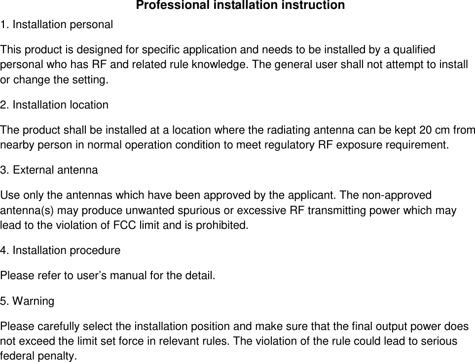 Professional installation instruction 1. Installation personal  This product is designed for specific application and needs to be installed by a qualified personal who has RF and related rule knowledge. The general user shall not attempt to install or change the setting. 2. Installation location  The product shall be installed at a location where the radiating antenna can be kept 20 cm from nearby person in normal operation condition to meet regulatory RF exposure requirement. 3. External antenna  Use only the antennas which have been approved by the applicant. The non-approved antenna(s) may produce unwanted spurious or excessive RF transmitting power which may lead to the violation of FCC limit and is prohibited. 4. Installation procedure  Please refer to user’s manual for the detail. 5. Warning  Please carefully select the installation position and make sure that the final output power does not exceed the limit set force in relevant rules. The violation of the rule could lead to serious federal penalty.   