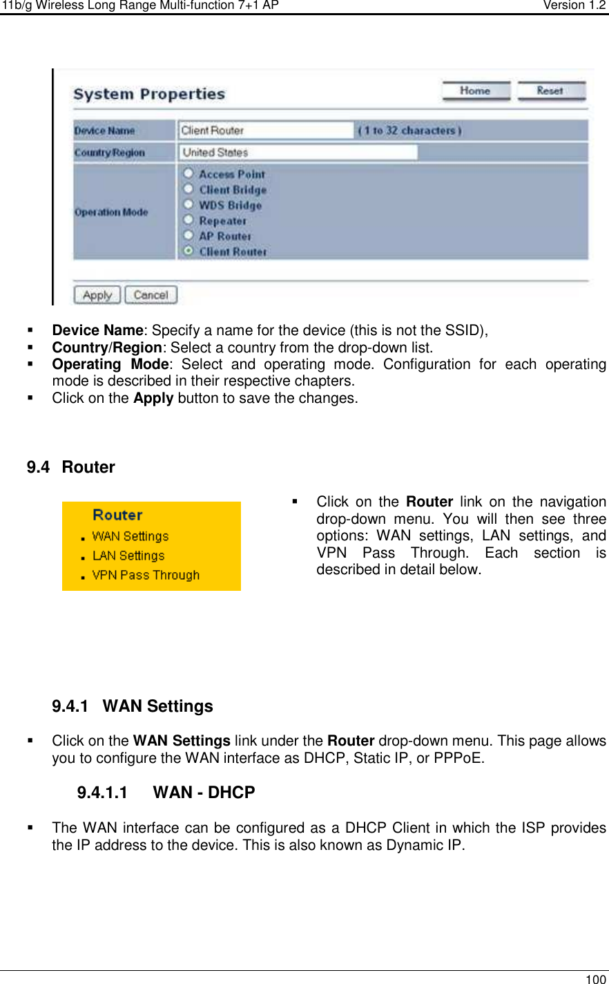 11b/g Wireless Long Range Multi-function 7+1 AP                                         Version 1.2     100      Device Name: Specify a name for the device (this is not the SSID),  Country/Region: Select a country from the drop-down list.  Operating  Mode:  Select  and  operating  mode.  Configuration  for  each  operating mode is described in their respective chapters.    Click on the Apply button to save the changes.     9.4   Router    Click  on  the  Router  link  on  the  navigation drop-down  menu.  You  will  then  see  three options:  WAN  settings,  LAN  settings,  and VPN  Pass  Through.  Each  section  is described in detail below.          9.4.1  WAN Settings   Click on the WAN Settings link under the Router drop-down menu. This page allows you to configure the WAN interface as DHCP, Static IP, or PPPoE.    9.4.1.1  WAN - DHCP   The WAN interface can be configured as a DHCP Client in which the ISP provides the IP address to the device. This is also known as Dynamic IP.    