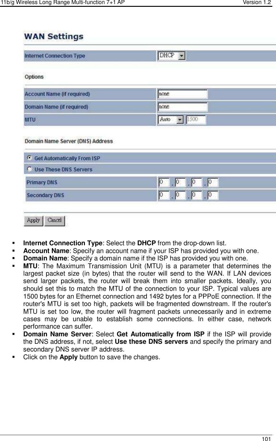 11b/g Wireless Long Range Multi-function 7+1 AP                                         Version 1.2     101     Internet Connection Type: Select the DHCP from the drop-down list.  Account Name: Specify an account name if your ISP has provided you with one.  Domain Name: Specify a domain name if the ISP has provided you with one.     MTU: The  Maximum  Transmission Unit  (MTU) is  a  parameter that  determines the largest packet size (in bytes) that the router will send to the WAN. If LAN devices send  larger  packets,  the  router  will  break  them  into  smaller  packets.  Ideally,  you should set this to match the MTU of the connection to your ISP. Typical values are 1500 bytes for an Ethernet connection and 1492 bytes for a PPPoE connection. If the router&apos;s MTU is set too high, packets will be fragmented downstream. If the router&apos;s MTU is set too low, the router will fragment packets unnecessarily and in extreme cases  may  be  unable  to  establish  some  connections.  In  either  case,  network performance can suffer.   Domain Name Server: Select Get Automatically from ISP if the ISP will provide the DNS address, if not, select Use these DNS servers and specify the primary and secondary DNS server IP address.     Click on the Apply button to save the changes.  