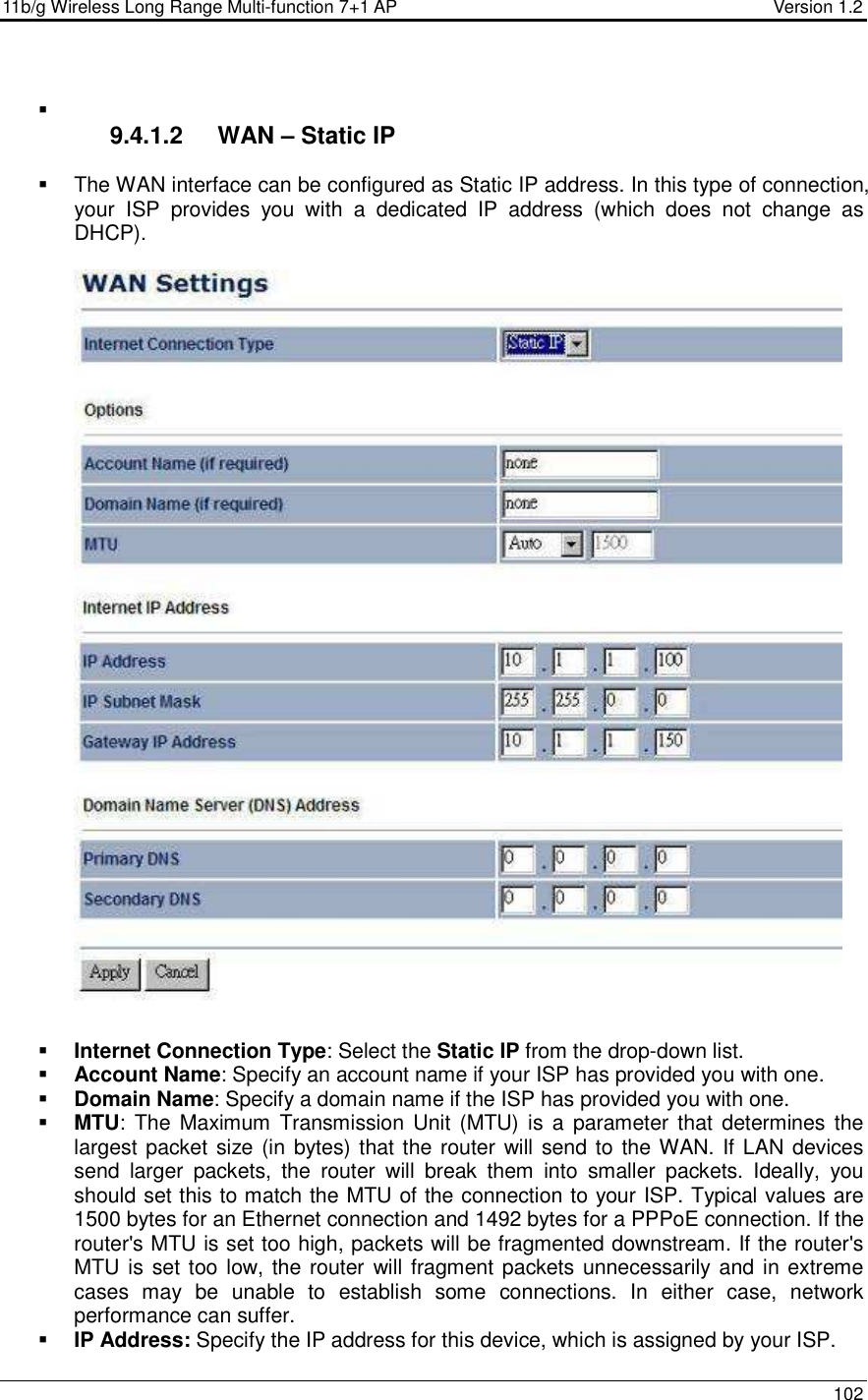 11b/g Wireless Long Range Multi-function 7+1 AP                                         Version 1.2     102     9.4.1.2  WAN – Static IP    The WAN interface can be configured as Static IP address. In this type of connection, your  ISP  provides  you  with  a  dedicated  IP  address  (which  does  not  change  as DHCP).      Internet Connection Type: Select the Static IP from the drop-down list.  Account Name: Specify an account name if your ISP has provided you with one.  Domain Name: Specify a domain name if the ISP has provided you with one.     MTU: The  Maximum  Transmission Unit  (MTU) is  a  parameter that  determines the largest packet size (in bytes) that the router will send to the WAN. If LAN devices send  larger  packets,  the  router  will  break  them  into  smaller  packets.  Ideally,  you should set this to match the MTU of the connection to your ISP. Typical values are 1500 bytes for an Ethernet connection and 1492 bytes for a PPPoE connection. If the router&apos;s MTU is set too high, packets will be fragmented downstream. If the router&apos;s MTU is set too low, the router will fragment packets unnecessarily and in extreme cases  may  be  unable  to  establish  some  connections.  In  either  case,  network performance can suffer.   IP Address: Specify the IP address for this device, which is assigned by your ISP.  