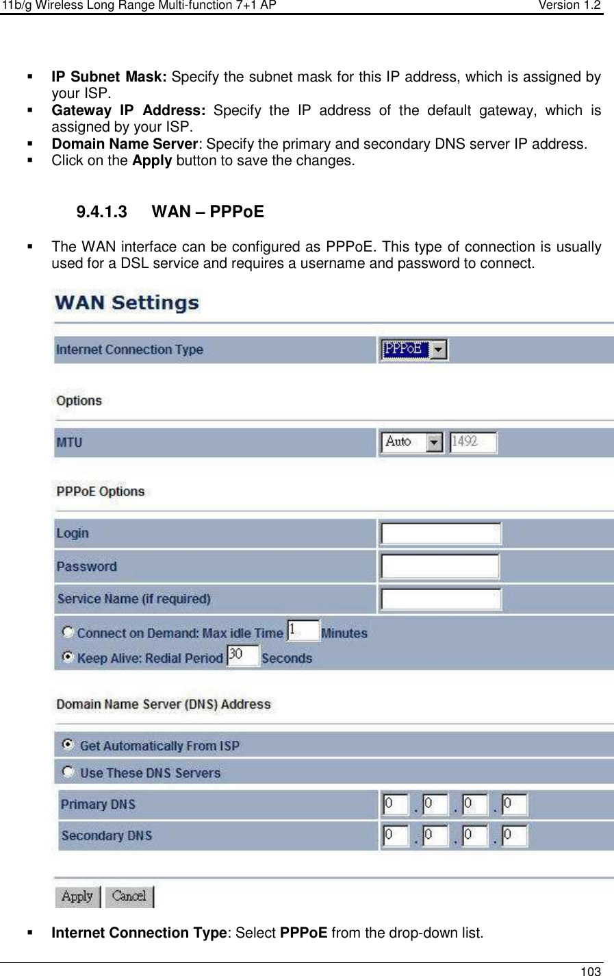 11b/g Wireless Long Range Multi-function 7+1 AP                                         Version 1.2     103   IP Subnet Mask: Specify the subnet mask for this IP address, which is assigned by your ISP.   Gateway  IP  Address:  Specify  the  IP  address  of  the  default  gateway,  which  is assigned by your ISP.   Domain Name Server: Specify the primary and secondary DNS server IP address.     Click on the Apply button to save the changes.    9.4.1.3  WAN – PPPoE   The WAN interface can be configured as PPPoE. This type of connection is usually used for a DSL service and requires a username and password to connect.     Internet Connection Type: Select PPPoE from the drop-down list.     