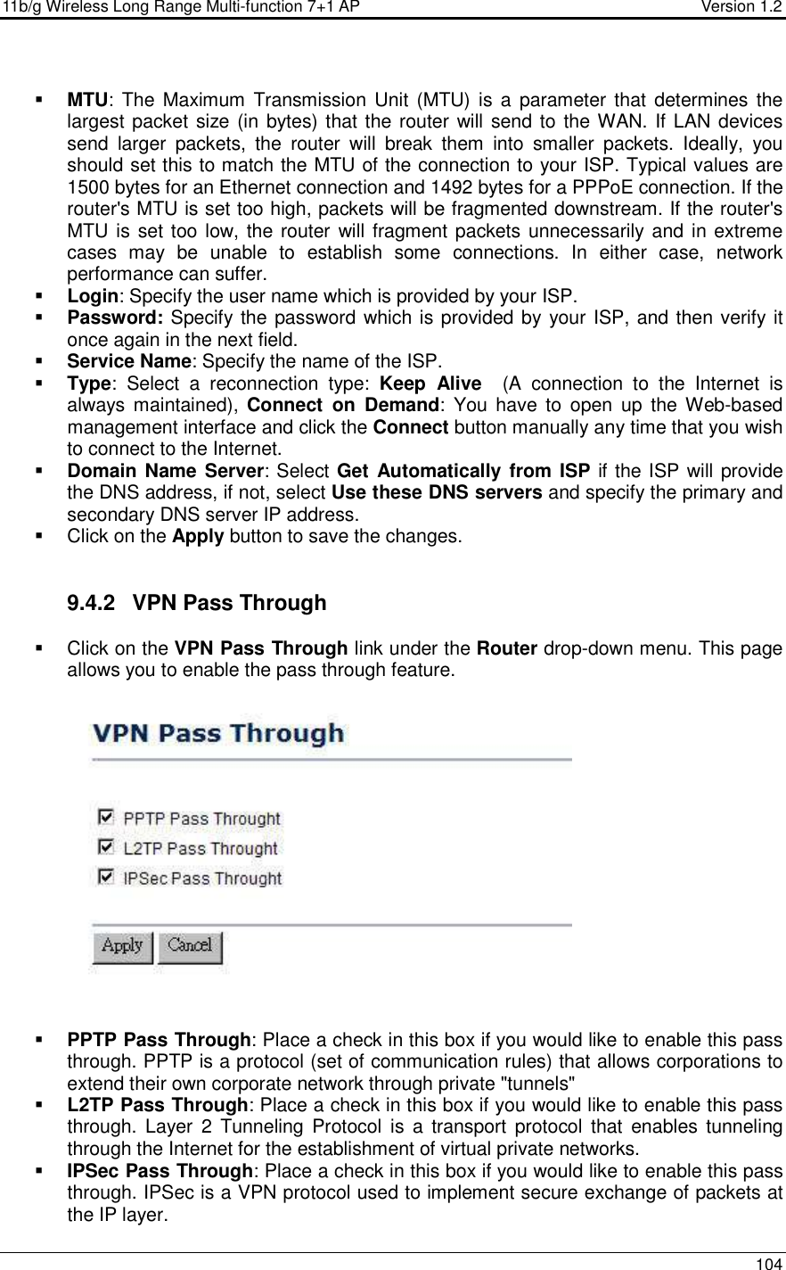 11b/g Wireless Long Range Multi-function 7+1 AP                                         Version 1.2     104   MTU: The  Maximum  Transmission Unit  (MTU) is  a  parameter that  determines the largest packet size (in bytes) that the router will send to the WAN. If LAN devices send  larger  packets,  the  router  will  break  them  into  smaller  packets.  Ideally,  you should set this to match the MTU of the connection to your ISP. Typical values are 1500 bytes for an Ethernet connection and 1492 bytes for a PPPoE connection. If the router&apos;s MTU is set too high, packets will be fragmented downstream. If the router&apos;s MTU is set too low, the router will fragment packets unnecessarily and in extreme cases  may  be  unable  to  establish  some  connections.  In  either  case,  network performance can suffer.   Login: Specify the user name which is provided by your ISP.  Password: Specify the password which is provided by your ISP, and then verify it once again in the next field.   Service Name: Specify the name of the ISP.  Type:  Select  a  reconnection  type:  Keep  Alive    (A  connection  to  the  Internet  is always maintained),  Connect  on  Demand:  You  have  to  open  up  the  Web-based management interface and click the Connect button manually any time that you wish to connect to the Internet.   Domain Name Server: Select Get Automatically from ISP if the ISP will provide the DNS address, if not, select Use these DNS servers and specify the primary and secondary DNS server IP address.     Click on the Apply button to save the changes.    9.4.2  VPN Pass Through   Click on the VPN Pass Through link under the Router drop-down menu. This page allows you to enable the pass through feature.        PPTP Pass Through: Place a check in this box if you would like to enable this pass through. PPTP is a protocol (set of communication rules) that allows corporations to extend their own corporate network through private &quot;tunnels&quot;  L2TP Pass Through: Place a check in this box if you would like to enable this pass through. Layer  2  Tunneling  Protocol is a  transport  protocol that  enables  tunneling through the Internet for the establishment of virtual private networks.  IPSec Pass Through: Place a check in this box if you would like to enable this pass through. IPSec is a VPN protocol used to implement secure exchange of packets at the IP layer.  