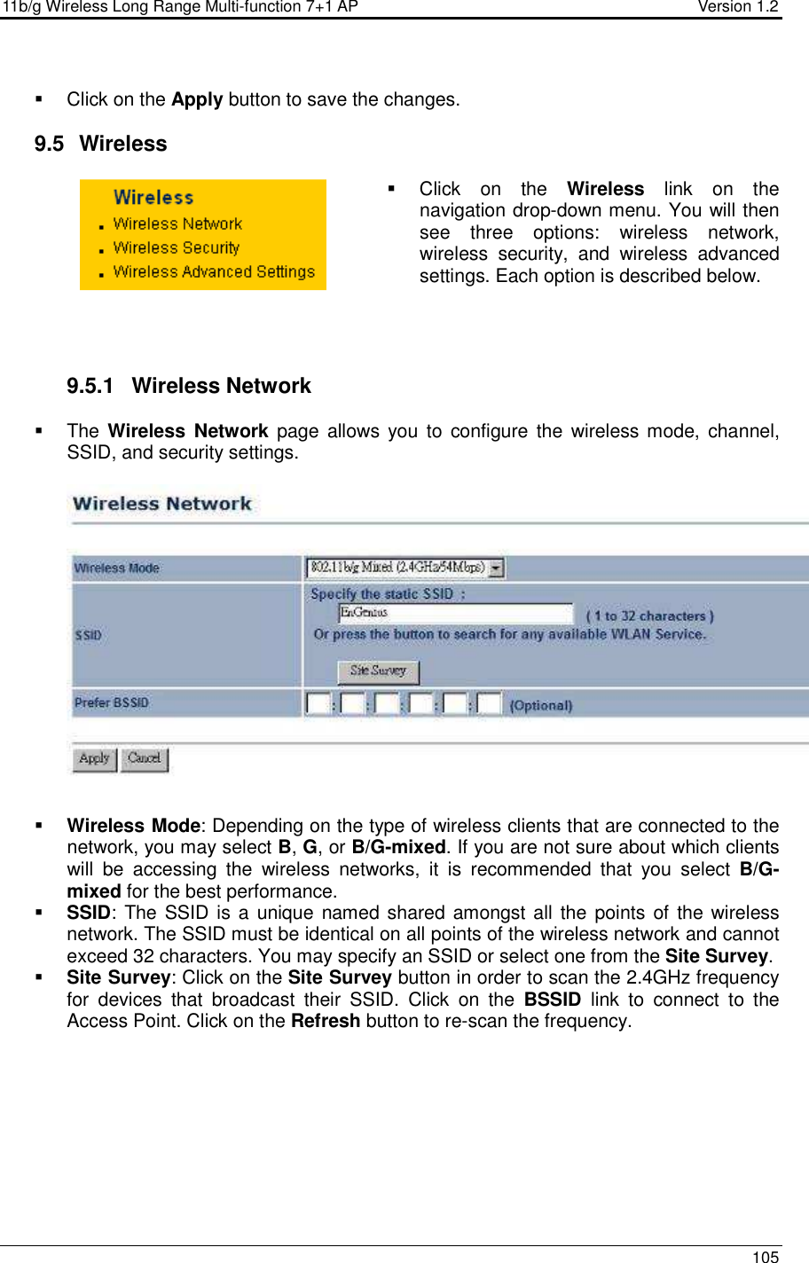 11b/g Wireless Long Range Multi-function 7+1 AP                                         Version 1.2     105     Click on the Apply button to save the changes.   9.5   Wireless   Click  on  the  Wireless  link  on  the navigation drop-down menu. You will then see  three  options:  wireless  network, wireless  security,  and  wireless  advanced settings. Each option is described below.      9.5.1  Wireless Network   The Wireless  Network page  allows  you  to  configure the  wireless mode,  channel, SSID, and security settings.      Wireless Mode: Depending on the type of wireless clients that are connected to the network, you may select B, G, or B/G-mixed. If you are not sure about which clients will  be  accessing  the  wireless  networks,  it  is  recommended  that  you  select  B/G-mixed for the best performance.    SSID: The SSID is a  unique named shared amongst all the points of the wireless network. The SSID must be identical on all points of the wireless network and cannot exceed 32 characters. You may specify an SSID or select one from the Site Survey.  Site Survey: Click on the Site Survey button in order to scan the 2.4GHz frequency for  devices  that  broadcast  their  SSID.  Click  on  the  BSSID  link  to  connect  to  the Access Point. Click on the Refresh button to re-scan the frequency.   