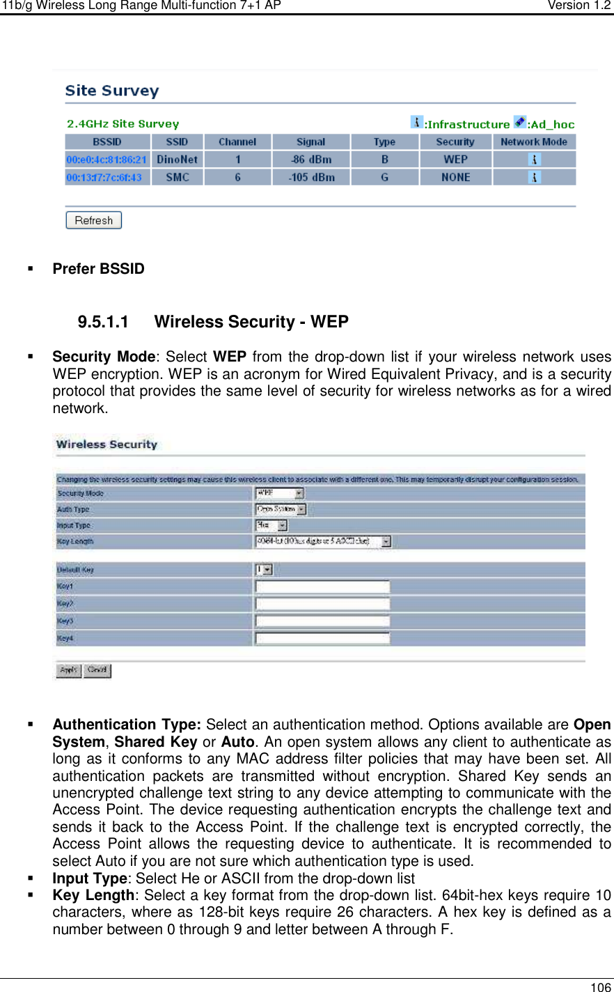 11b/g Wireless Long Range Multi-function 7+1 AP                                         Version 1.2     106     Prefer BSSID   9.5.1.1  Wireless Security - WEP  Security Mode: Select WEP from the drop-down list if your wireless network uses WEP encryption. WEP is an acronym for Wired Equivalent Privacy, and is a security protocol that provides the same level of security for wireless networks as for a wired network.       Authentication Type: Select an authentication method. Options available are Open System, Shared Key or Auto. An open system allows any client to authenticate as long as it conforms to any MAC address filter policies that may have been set. All authentication  packets  are  transmitted  without  encryption.  Shared  Key  sends  an unencrypted challenge text string to any device attempting to communicate with the Access Point. The device requesting authentication encrypts the challenge text and sends it  back to the Access Point.  If the challenge text  is encrypted correctly, the Access  Point  allows  the  requesting  device  to  authenticate.  It  is  recommended  to select Auto if you are not sure which authentication type is used.   Input Type: Select He or ASCII from the drop-down list  Key Length: Select a key format from the drop-down list. 64bit-hex keys require 10 characters, where as 128-bit keys require 26 characters. A hex key is defined as a number between 0 through 9 and letter between A through F. 