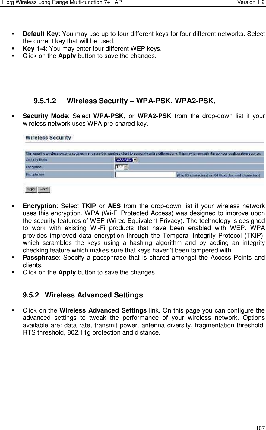 11b/g Wireless Long Range Multi-function 7+1 AP                                         Version 1.2     107   Default Key: You may use up to four different keys for four different networks. Select the current key that will be used.   Key 1-4: You may enter four different WEP keys.    Click on the Apply button to save the changes.         9.5.1.2  Wireless Security – WPA-PSK, WPA2-PSK,   Security Mode:  Select  WPA-PSK,  or  WPA2-PSK  from  the  drop-down  list  if  your wireless network uses WPA pre-shared key.     Encryption:  Select  TKIP or  AES from  the  drop-down  list if your  wireless network uses this encryption. WPA (Wi-Fi Protected Access) was designed to improve upon the security features of WEP (Wired Equivalent Privacy). The technology is designed to  work  with  existing  Wi-Fi  products  that  have  been  enabled  with  WEP.  WPA provides improved data encryption through the  Temporal Integrity Protocol (TKIP), which  scrambles  the  keys  using  a  hashing  algorithm  and  by  adding  an  integrity checking feature which makes sure that keys haven’t been tampered with.   Passphrase: Specify a passphrase that is shared amongst the Access Points and clients.    Click on the Apply button to save the changes.    9.5.2  Wireless Advanced Settings   Click on the Wireless Advanced Settings link. On this page you can configure the advanced  settings  to  tweak  the  performance  of  your  wireless  network.  Options available are: data rate, transmit power, antenna diversity, fragmentation threshold, RTS threshold, 802.11g protection and distance.   