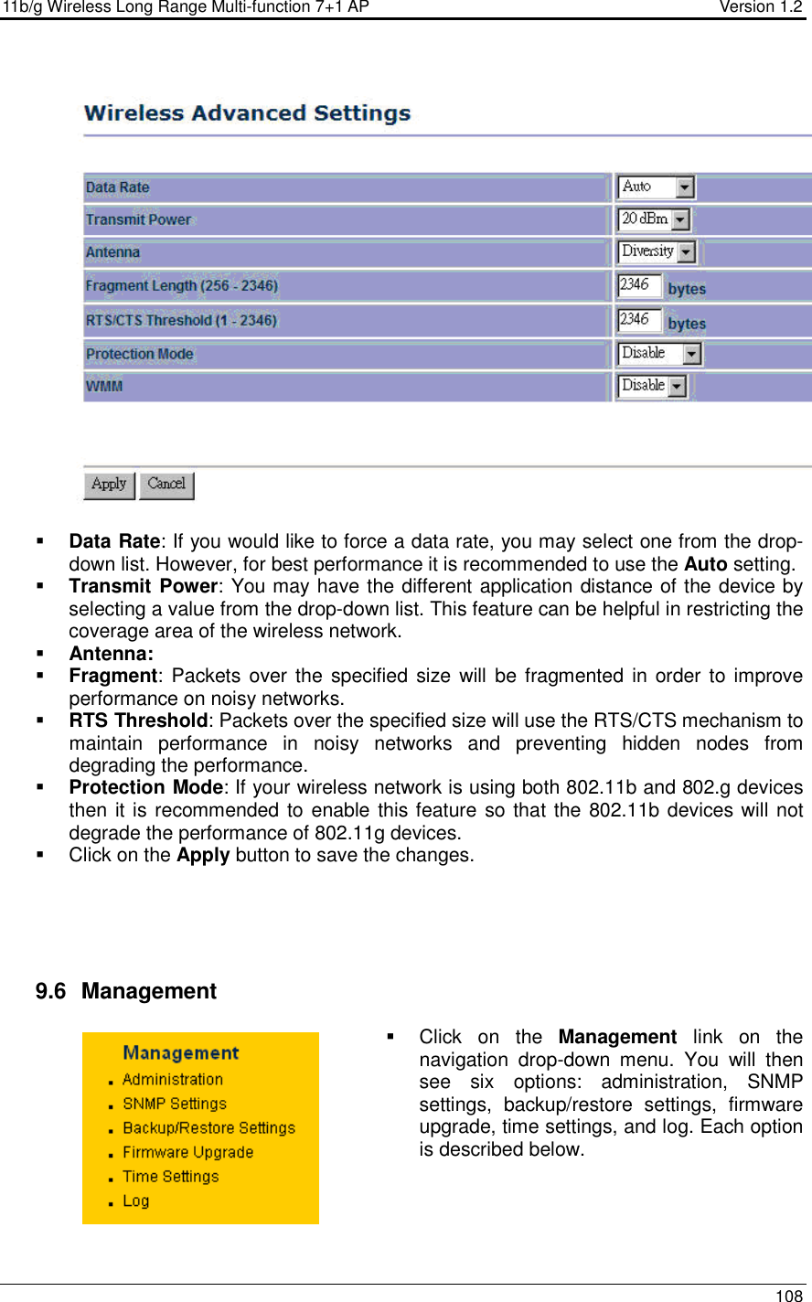 11b/g Wireless Long Range Multi-function 7+1 AP                                         Version 1.2     108      Data Rate: If you would like to force a data rate, you may select one from the drop-down list. However, for best performance it is recommended to use the Auto setting.   Transmit Power: You may have the different application distance of the device by selecting a value from the drop-down list. This feature can be helpful in restricting the coverage area of the wireless network.   Antenna:  Fragment:  Packets over the  specified  size  will be fragmented in  order to improve performance on noisy networks.  RTS Threshold: Packets over the specified size will use the RTS/CTS mechanism to maintain  performance  in  noisy  networks  and  preventing  hidden  nodes  from degrading the performance.   Protection Mode: If your wireless network is using both 802.11b and 802.g devices then it is recommended to enable this feature so that the 802.11b devices will not degrade the performance of 802.11g devices.    Click on the Apply button to save the changes.       9.6   Management   Click  on  the  Management  link  on  the navigation  drop-down  menu.  You  will  then see  six  options:  administration,  SNMP settings,  backup/restore  settings,  firmware upgrade, time settings, and log. Each option is described below.      