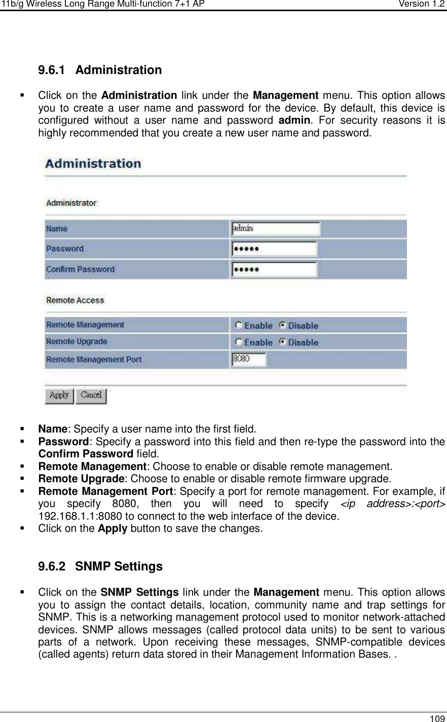 11b/g Wireless Long Range Multi-function 7+1 AP                                         Version 1.2     109   9.6.1  Administration   Click on the Administration link under the Management menu. This option allows you to create a user name and password for the device. By default, this device is configured  without  a  user  name  and  password  admin.  For  security  reasons  it  is highly recommended that you create a new user name and password.     Name: Specify a user name into the first field.  Password: Specify a password into this field and then re-type the password into the Confirm Password field.   Remote Management: Choose to enable or disable remote management.  Remote Upgrade: Choose to enable or disable remote firmware upgrade.  Remote Management Port: Specify a port for remote management. For example, if you  specify  8080,  then  you  will  need  to  specify  &lt;ip  address&gt;:&lt;port&gt; 192.168.1.1:8080 to connect to the web interface of the device.     Click on the Apply button to save the changes.    9.6.2  SNMP Settings   Click on the SNMP Settings link under the Management menu. This option allows you  to  assign  the  contact  details,  location,  community  name  and  trap  settings  for SNMP. This is a networking management protocol used to monitor network-attached devices. SNMP allows messages (called protocol data units) to be  sent to various parts  of  a  network.  Upon  receiving  these  messages,  SNMP-compatible  devices (called agents) return data stored in their Management Information Bases. . 