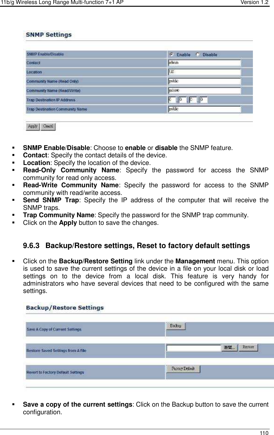 11b/g Wireless Long Range Multi-function 7+1 AP                                         Version 1.2     110     SNMP Enable/Disable: Choose to enable or disable the SNMP feature.  Contact: Specify the contact details of the device.  Location: Specify the location of the device.  Read-Only  Community  Name:  Specify  the  password  for  access  the  SNMP community for read only access.   Read-Write  Community  Name:  Specify  the  password  for  access  to  the  SNMP community with read/write access.   Send  SNMP  Trap:  Specify  the  IP  address  of  the  computer  that  will  receive  the SNMP traps.    Trap Community Name: Specify the password for the SNMP trap community.    Click on the Apply button to save the changes.    9.6.3  Backup/Restore settings, Reset to factory default settings   Click on the Backup/Restore Setting link under the Management menu. This option is used to save the current settings of the device in a file on your local disk or load settings  on  to  the  device  from  a  local  disk.  This  feature  is  very  handy  for administrators who have several devices that need to be configured with the same settings.      Save a copy of the current settings: Click on the Backup button to save the current configuration.  