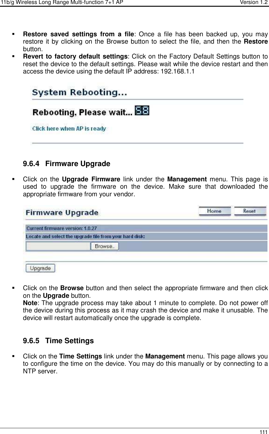 11b/g Wireless Long Range Multi-function 7+1 AP                                         Version 1.2     111   Restore  saved  settings  from  a  file:  Once  a  file  has  been  backed  up,  you  may restore it by clicking on the Browse button to select the file, and then the Restore button.    Revert to factory default settings: Click on the Factory Default Settings button to reset the device to the default settings. Please wait while the device restart and then access the device using the default IP address: 192.168.1.1    9.6.4  Firmware Upgrade   Click  on the  Upgrade  Firmware  link  under the  Management menu.  This page is used  to  upgrade  the  firmware  on  the  device.  Make  sure  that  downloaded  the appropriate firmware from your vendor.       Click on the Browse button and then select the appropriate firmware and then click on the Upgrade button.  Note: The upgrade process may take about 1 minute to complete. Do not power off the device during this process as it may crash the device and make it unusable. The device will restart automatically once the upgrade is complete.      9.6.5  Time Settings   Click on the Time Settings link under the Management menu. This page allows you to configure the time on the device. You may do this manually or by connecting to a NTP server.   