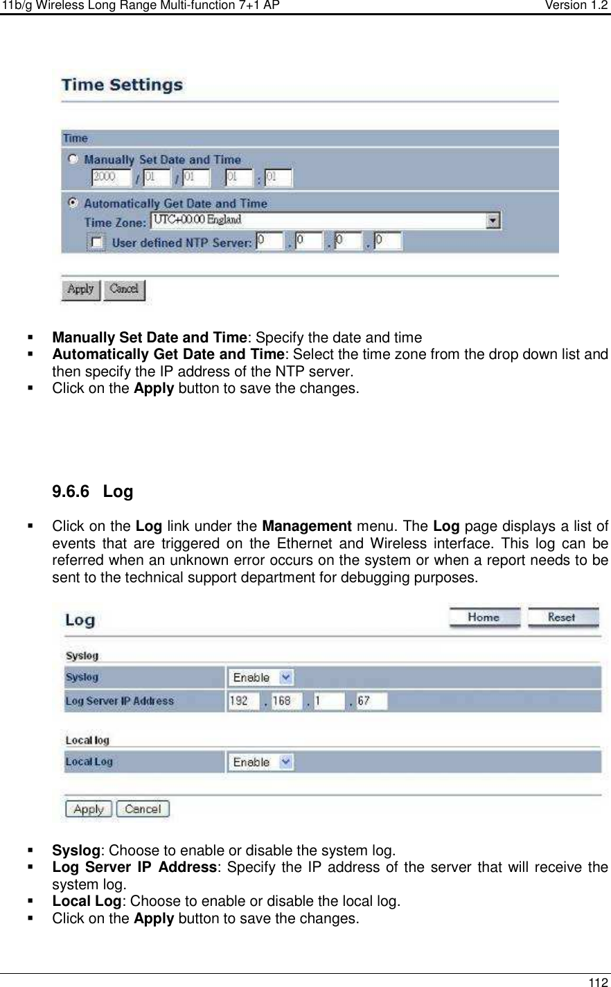 11b/g Wireless Long Range Multi-function 7+1 AP                                         Version 1.2     112     Manually Set Date and Time: Specify the date and time  Automatically Get Date and Time: Select the time zone from the drop down list and then specify the IP address of the NTP server.    Click on the Apply button to save the changes.       9.6.6  Log   Click on the Log link under the Management menu. The Log page displays a list of events  that  are  triggered  on  the  Ethernet  and  Wireless  interface.  This  log  can  be referred when an unknown error occurs on the system or when a report needs to be sent to the technical support department for debugging purposes.      Syslog: Choose to enable or disable the system log.  Log Server IP  Address: Specify the IP address of the server that will receive the system log.   Local Log: Choose to enable or disable the local log.   Click on the Apply button to save the changes.   