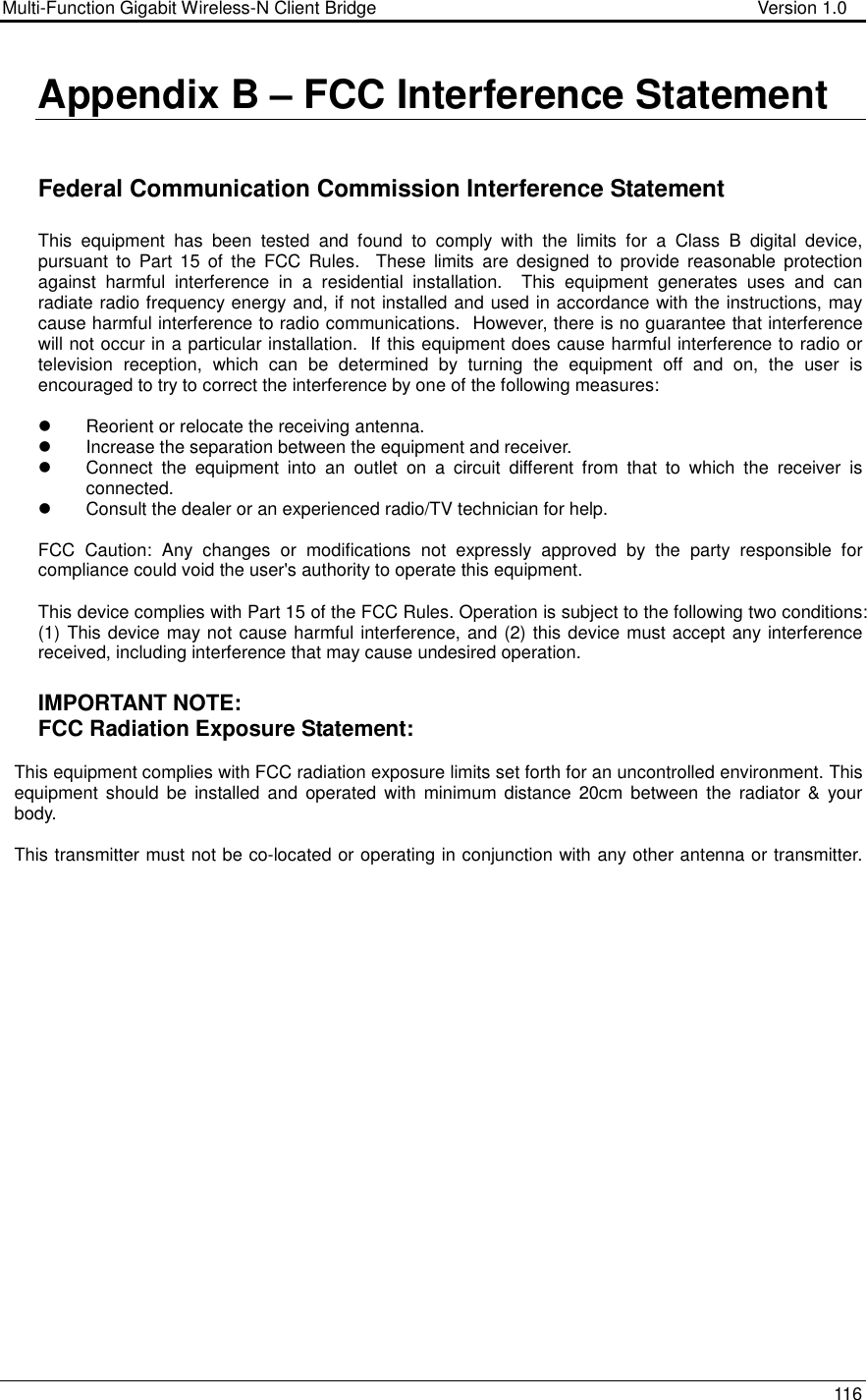 Multi-Function Gigabit Wireless-N Client Bridge                                        Version 1.0    116  Appendix B – FCC Interference Statement   Federal Communication Commission Interference Statement  This  equipment  has  been  tested  and  found  to  comply  with  the  limits  for  a  Class  B  digital  device, pursuant  to  Part  15  of  the  FCC  Rules.    These  limits  are  designed  to  provide  reasonable  protection against  harmful  interference  in  a  residential  installation.    This  equipment  generates  uses  and  can radiate radio frequency energy and, if not installed and used in accordance with the instructions, may cause harmful interference to radio communications.  However, there is no guarantee that interference will not occur in a particular installation.  If this equipment does cause harmful interference to radio or television  reception,  which  can  be  determined  by  turning  the  equipment  off  and  on,  the  user  is encouraged to try to correct the interference by one of the following measures:    Reorient or relocate the receiving antenna.   Increase the separation between the equipment and receiver.   Connect  the  equipment  into  an  outlet  on  a  circuit  different  from  that  to  which  the  receiver  is connected.   Consult the dealer or an experienced radio/TV technician for help.  FCC  Caution:  Any  changes  or  modifications  not  expressly  approved  by  the  party  responsible  for compliance could void the user&apos;s authority to operate this equipment.  This device complies with Part 15 of the FCC Rules. Operation is subject to the following two conditions: (1) This device may not cause harmful interference, and (2) this device must accept any interference received, including interference that may cause undesired operation.  IMPORTANT NOTE: FCC Radiation Exposure Statement:  This equipment complies with FCC radiation exposure limits set forth for an uncontrolled environment. This equipment  should  be  installed  and operated  with minimum  distance 20cm  between the radiator &amp; your body.   This transmitter must not be co-located or operating in conjunction with any other antenna or transmitter.               