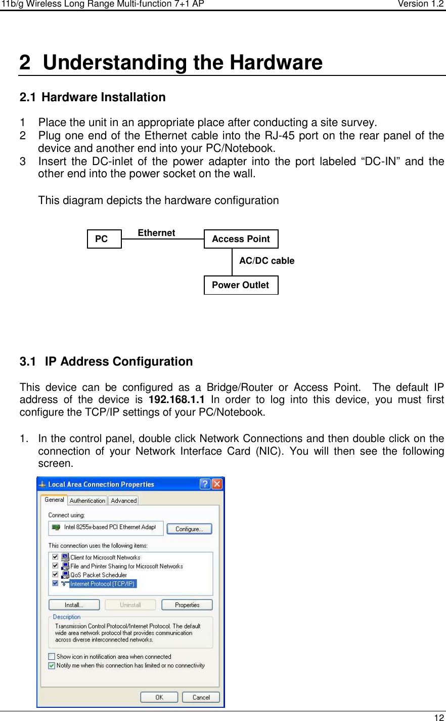 11b/g Wireless Long Range Multi-function 7+1 AP                                         Version 1.2     12  2  Understanding the Hardware  2.1  Hardware Installation 1  Place the unit in an appropriate place after conducting a site survey. 2  Plug one end of the Ethernet cable into the RJ-45 port on the rear panel of the device and another end into your PC/Notebook.  3  Insert  the DC-inlet of  the  power  adapter  into the port  labeled  “DC-IN” and  the other end into the power socket on the wall.   This diagram depicts the hardware configuration            3.1   IP Address Configuration This  device  can  be  configured  as  a  Bridge/Router  or  Access  Point.    The  default  IP address  of  the  device  is  192.168.1.1  In  order  to  log  into  this  device,  you  must  first configure the TCP/IP settings of your PC/Notebook.   1.  In the control panel, double click Network Connections and then double click on the connection  of  your  Network  Interface  Card  (NIC).  You  will  then  see  the  following screen.                    Access Point PC Power Outlet Ethernet AC/DC cable 