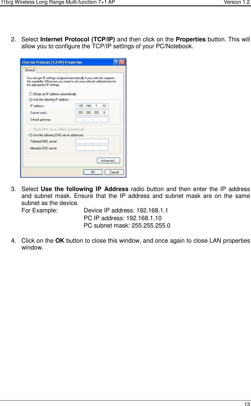 11b/g Wireless Long Range Multi-function 7+1 AP                                         Version 1.2     13   2.  Select Internet Protocol (TCP/IP) and then click on the Properties button. This will allow you to configure the TCP/IP settings of your PC/Notebook.                   3.  Select Use  the  following IP  Address radio button and then enter the IP address and  subnet mask. Ensure  that the  IP  address  and  subnet  mask are  on  the  same subnet as the device.  For Example:     Device IP address: 192.168.1.1       PC IP address: 192.168.1.10       PC subnet mask: 255.255.255.0  4.  Click on the OK button to close this window, and once again to close LAN properties window.                      