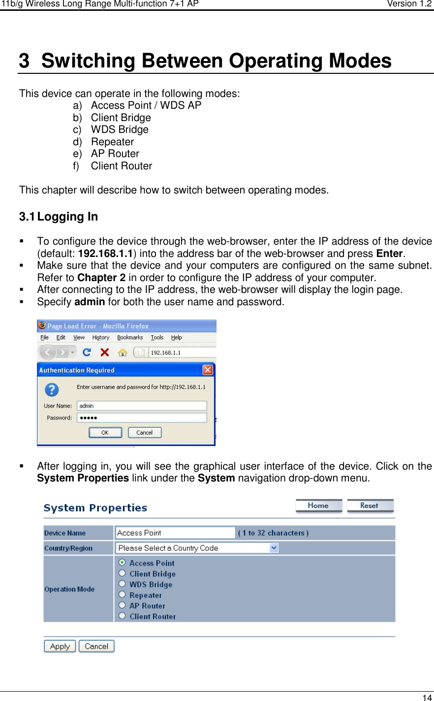 11b/g Wireless Long Range Multi-function 7+1 AP                                         Version 1.2     14  3  Switching Between Operating Modes  This device can operate in the following modes:  a)  Access Point / WDS AP b)  Client Bridge c)  WDS Bridge d)  Repeater e)  AP Router  f)  Client Router  This chapter will describe how to switch between operating modes.    3.1 Logging In   To configure the device through the web-browser, enter the IP address of the device (default: 192.168.1.1) into the address bar of the web-browser and press Enter.   Make sure that the device and your computers are configured on the same subnet. Refer to Chapter 2 in order to configure the IP address of your computer.  After connecting to the IP address, the web-browser will display the login page.  Specify admin for both the user name and password.       After logging in, you will see the graphical user interface of the device. Click on the System Properties link under the System navigation drop-down menu.     