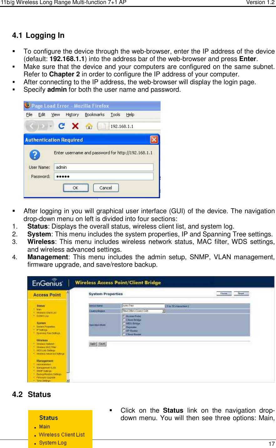 11b/g Wireless Long Range Multi-function 7+1 AP                                         Version 1.2     17  4.1  Logging In   To configure the device through the web-browser, enter the IP address of the device (default: 192.168.1.1) into the address bar of the web-browser and press Enter.   Make sure that the device and your computers are configured on the same subnet. Refer to Chapter 2 in order to configure the IP address of your computer.  After connecting to the IP address, the web-browser will display the login page.  Specify admin for both the user name and password.       After logging in you will graphical user interface (GUI) of the device. The navigation drop-down menu on left is divided into four sections: 1.  Status: Displays the overall status, wireless client list, and system log.  2.  System: This menu includes the system properties, IP and Spanning Tree settings.   3.  Wireless: This menu includes wireless network status, MAC filter, WDS settings, and wireless advanced settings. 4.  Management:  This menu includes the  admin  setup,  SNMP,  VLAN management, firmware upgrade, and save/restore backup.       4.2   Status   Click  on  the  Status  link  on  the  navigation  drop-down menu. You will then see three options: Main, 