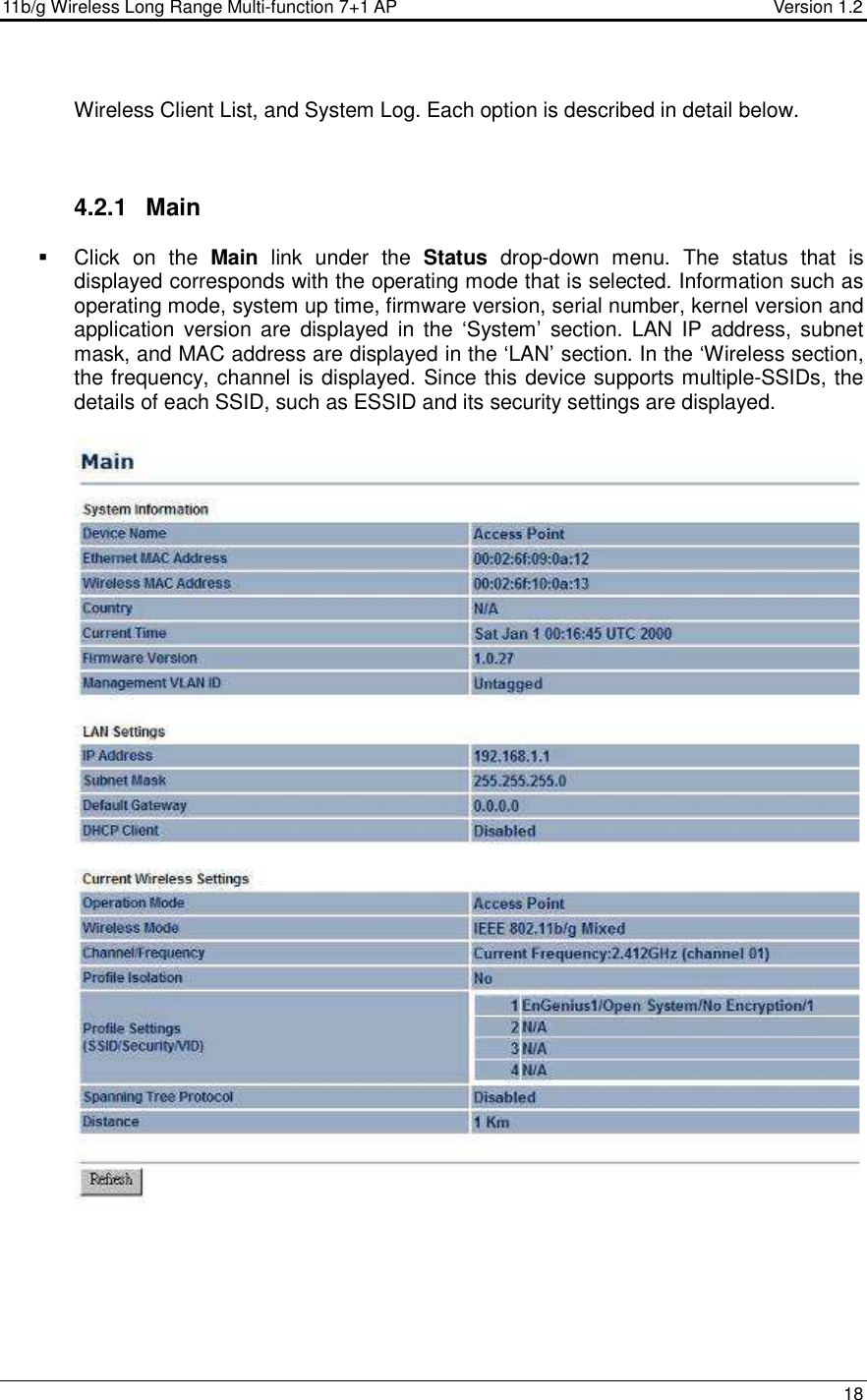 11b/g Wireless Long Range Multi-function 7+1 AP                                         Version 1.2     18  Wireless Client List, and System Log. Each option is described in detail below.     4.2.1  Main   Click  on  the  Main  link  under  the  Status  drop-down  menu.  The  status  that  is displayed corresponds with the operating mode that is selected. Information such as operating mode, system up time, firmware version, serial number, kernel version and application version  are  displayed  in  the  ‘System’  section.  LAN  IP  address, subnet mask, and MAC address are displayed in the ‘LAN’ section. In the ‘Wireless section, the frequency, channel is displayed. Since this device supports multiple-SSIDs, the details of each SSID, such as ESSID and its security settings are displayed.      