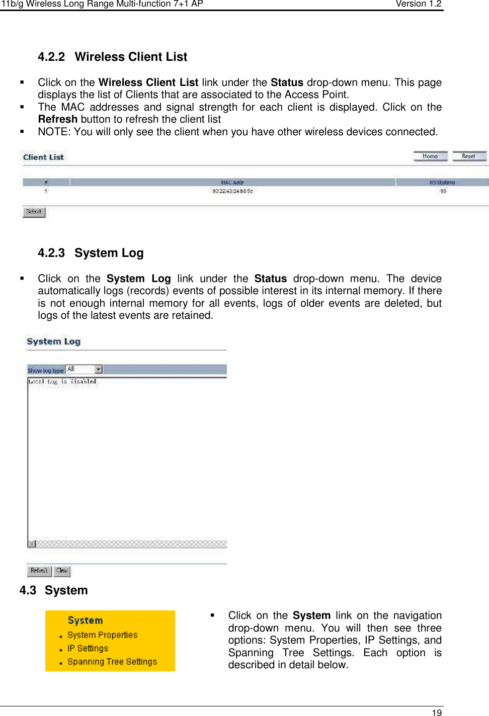 11b/g Wireless Long Range Multi-function 7+1 AP                                         Version 1.2     19   4.2.2  Wireless Client List   Click on the Wireless Client List link under the Status drop-down menu. This page displays the list of Clients that are associated to the Access Point.    The  MAC addresses and  signal strength for  each  client is displayed. Click  on the Refresh button to refresh the client list    NOTE: You will only see the client when you have other wireless devices connected.      4.2.3  System Log    Click  on  the  System  Log  link  under  the  Status  drop-down  menu.  The  device automatically logs (records) events of possible interest in its internal memory. If there is not enough internal memory for all events, logs of older events are deleted, but logs of the latest events are retained.    4.3   System    Click  on  the  System  link  on  the  navigation drop-down  menu.  You  will  then  see  three options: System Properties, IP Settings, and Spanning  Tree  Settings.  Each  option  is described in detail below.   