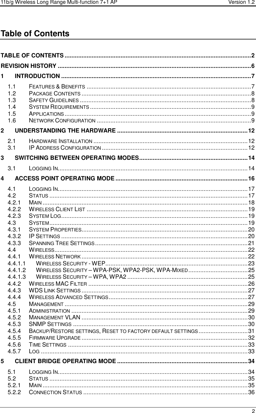 11b/g Wireless Long Range Multi-function 7+1 AP                                         Version 1.2     2  Table of Contents  TABLE OF CONTENTS ..............................................................................................................2 REVISION HISTORY ..................................................................................................................6 1 INTRODUCTION ................................................................................................................7 1.1 FEATURES &amp; BENEFITS.................................................................................................7 1.2 PACKAGE CONTENTS....................................................................................................8 1.3 SAFETY GUIDELINES.....................................................................................................8 1.4 SYSTEM REQUIREMENTS...............................................................................................9 1.5 APPLICATIONS..............................................................................................................9 1.6 NETWORK CONFIGURATION...........................................................................................9 2 UNDERSTANDING THE HARDWARE .............................................................................12 2.1 HARDWARE INSTALLATION...........................................................................................12 3.1 IP ADDRESS CONFIGURATION......................................................................................12 3 SWITCHING BETWEEN OPERATING MODES................................................................14 3.1 LOGGING IN................................................................................................................14 4 ACCESS POINT OPERATING MODE ..............................................................................16 4.1 LOGGING IN................................................................................................................17 4.2 STATUS.....................................................................................................................17 4.2.1 MAIN.........................................................................................................................18 4.2.2 WIRELESS CLIENT LIST...............................................................................................19 4.2.3 SYSTEM LOG..............................................................................................................19 4.3 SYSTEM.....................................................................................................................19 4.3.1 SYSTEM PROPERTIES..................................................................................................20 4.3.2 IP SETTINGS..............................................................................................................20 4.3.3 SPANNING TREE SETTINGS..........................................................................................21 4.4 WIRELESS..................................................................................................................22 4.4.1 WIRELESS NETWORK..................................................................................................22 4.4.1.1 WIRELESS SECURITY - WEP....................................................................................23 4.4.1.2 WIRELESS SECURITY – WPA-PSK, WPA2-PSK, WPA-MIXED...................................25 4.4.1.3 WIRELESS SECURITY – WPA, WPA2 .......................................................................25 4.4.2 WIRELESS MAC FILTER..............................................................................................26 4.4.3 WDS LINK SETTINGS..................................................................................................27 4.4.4 WIRELESS ADVANCED SETTINGS..................................................................................27 4.5 MANAGEMENT............................................................................................................29 4.5.1 ADMINISTRATION........................................................................................................29 4.5.2 MANAGEMENT VLAN ..................................................................................................30 4.5.3 SNMP SETTINGS.......................................................................................................30 4.5.4 BACKUP/RESTORE SETTINGS, RESET TO FACTORY DEFAULT SETTINGS.............................31 4.5.5 FIRMWARE UPGRADE..................................................................................................32 4.5.6 TIME SETTINGS..........................................................................................................33 4.5.7 LOG..........................................................................................................................33 5 CLIENT BRIDGE OPERATING MODE .............................................................................34 5.1 LOGGING IN................................................................................................................34 5.2 STATUS.....................................................................................................................35 5.2.1 MAIN.........................................................................................................................35 5.2.2 CONNECTION STATUS.................................................................................................36 