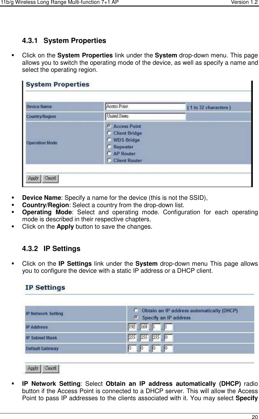 11b/g Wireless Long Range Multi-function 7+1 AP                                         Version 1.2     20   4.3.1  System Properties    Click on the System Properties link under the System drop-down menu. This page allows you to switch the operating mode of the device, as well as specify a name and select the operating region.      Device Name: Specify a name for the device (this is not the SSID),  Country/Region: Select a country from the drop-down list.  Operating  Mode:  Select  and  operating  mode.  Configuration  for  each  operating mode is described in their respective chapters.    Click on the Apply button to save the changes.    4.3.2  IP Settings   Click on the IP Settings link under the System drop-down menu This page allows you to configure the device with a static IP address or a DHCP client.      IP  Network  Setting:  Select  Obtain  an  IP  address  automatically  (DHCP)  radio button if the Access Point is connected to a DHCP server. This will allow the Access Point to pass IP addresses to the clients associated with it. You may select Specify 