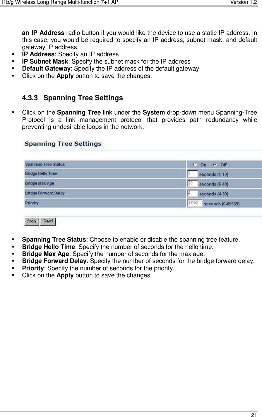 11b/g Wireless Long Range Multi-function 7+1 AP                                         Version 1.2     21  an IP Address radio button if you would like the device to use a static IP address. In this case, you would be required to specify an IP address, subnet mask, and default gateway IP address.  IP Address: Specify an IP address  IP Subnet Mask: Specify the subnet mask for the IP address  Default Gateway: Specify the IP address of the default gateway.   Click on the Apply button to save the changes.    4.3.3  Spanning Tree Settings   Click on the Spanning Tree link under the System drop-down menu Spanning-Tree Protocol  is  a  link  management  protocol  that  provides  path  redundancy  while preventing undesirable loops in the network.     Spanning Tree Status: Choose to enable or disable the spanning tree feature.    Bridge Hello Time: Specify the number of seconds for the hello time.   Bridge Max Age: Specify the number of seconds for the max age.   Bridge Forward Delay: Specify the number of seconds for the bridge forward delay.   Priority: Specify the number of seconds for the priority.    Click on the Apply button to save the changes.  