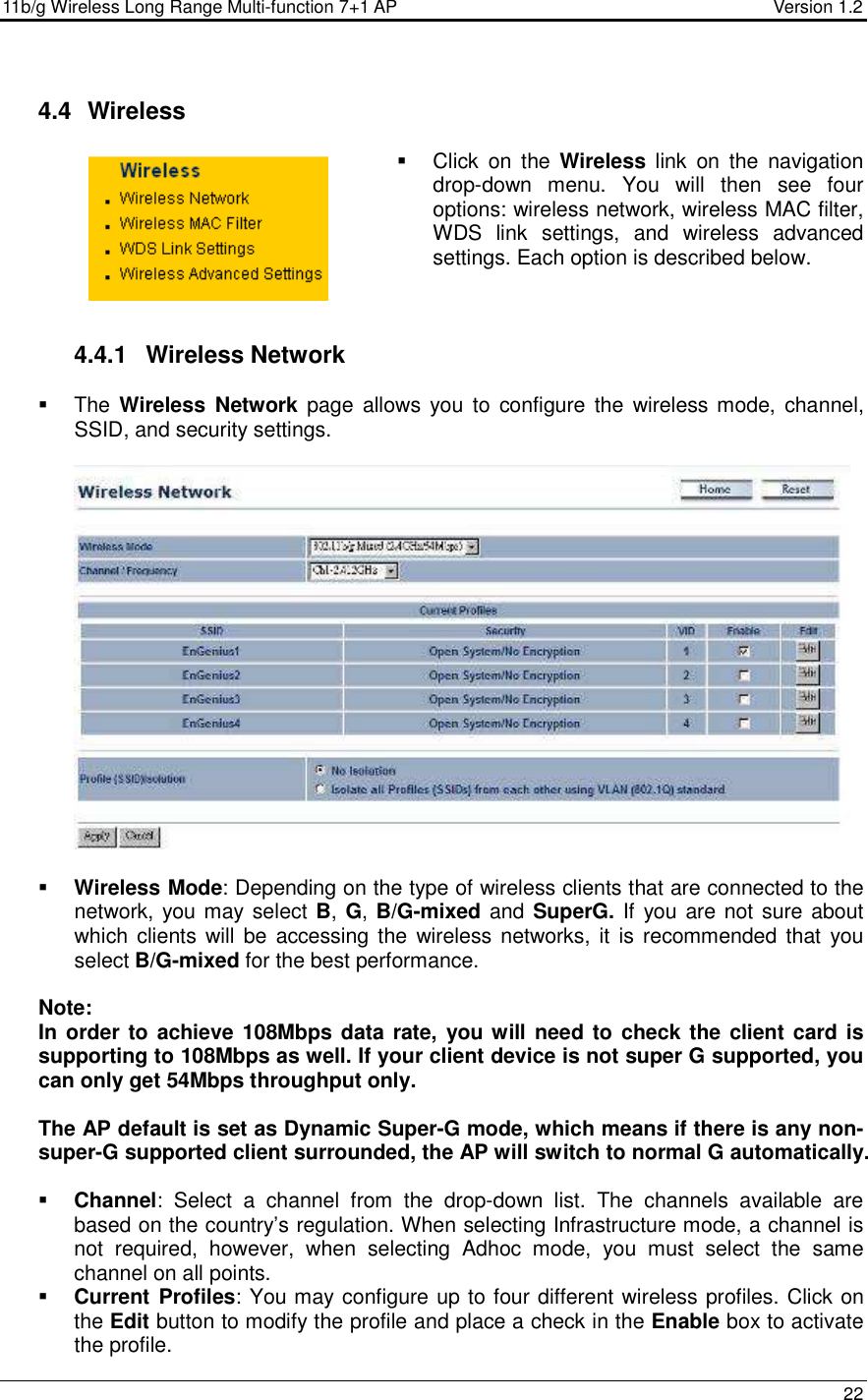 11b/g Wireless Long Range Multi-function 7+1 AP                                         Version 1.2     22   4.4   Wireless   Click  on  the  Wireless  link  on  the  navigation drop-down  menu.  You  will  then  see  four options: wireless network, wireless MAC filter, WDS  link  settings,  and  wireless  advanced settings. Each option is described below.     4.4.1  Wireless Network   The Wireless  Network page  allows  you  to  configure the  wireless mode,  channel, SSID, and security settings.      Wireless Mode: Depending on the type of wireless clients that are connected to the network, you may select B, G, B/G-mixed and SuperG. If you are not sure about which clients  will  be accessing the  wireless networks, it  is recommended that  you select B/G-mixed for the best performance.    Note: In order to achieve 108Mbps data rate,  you will need to check the client card is supporting to 108Mbps as well. If your client device is not super G supported, you can only get 54Mbps throughput only.   The AP default is set as Dynamic Super-G mode, which means if there is any non-super-G supported client surrounded, the AP will switch to normal G automatically.   Channel:  Select  a  channel  from  the  drop-down  list.  The  channels  available  are based on the country’s regulation. When selecting Infrastructure mode, a channel is not  required,  however,  when  selecting  Adhoc  mode,  you  must  select  the  same channel on all points.   Current Profiles: You may configure up to four different wireless profiles. Click on the Edit button to modify the profile and place a check in the Enable box to activate the profile.   