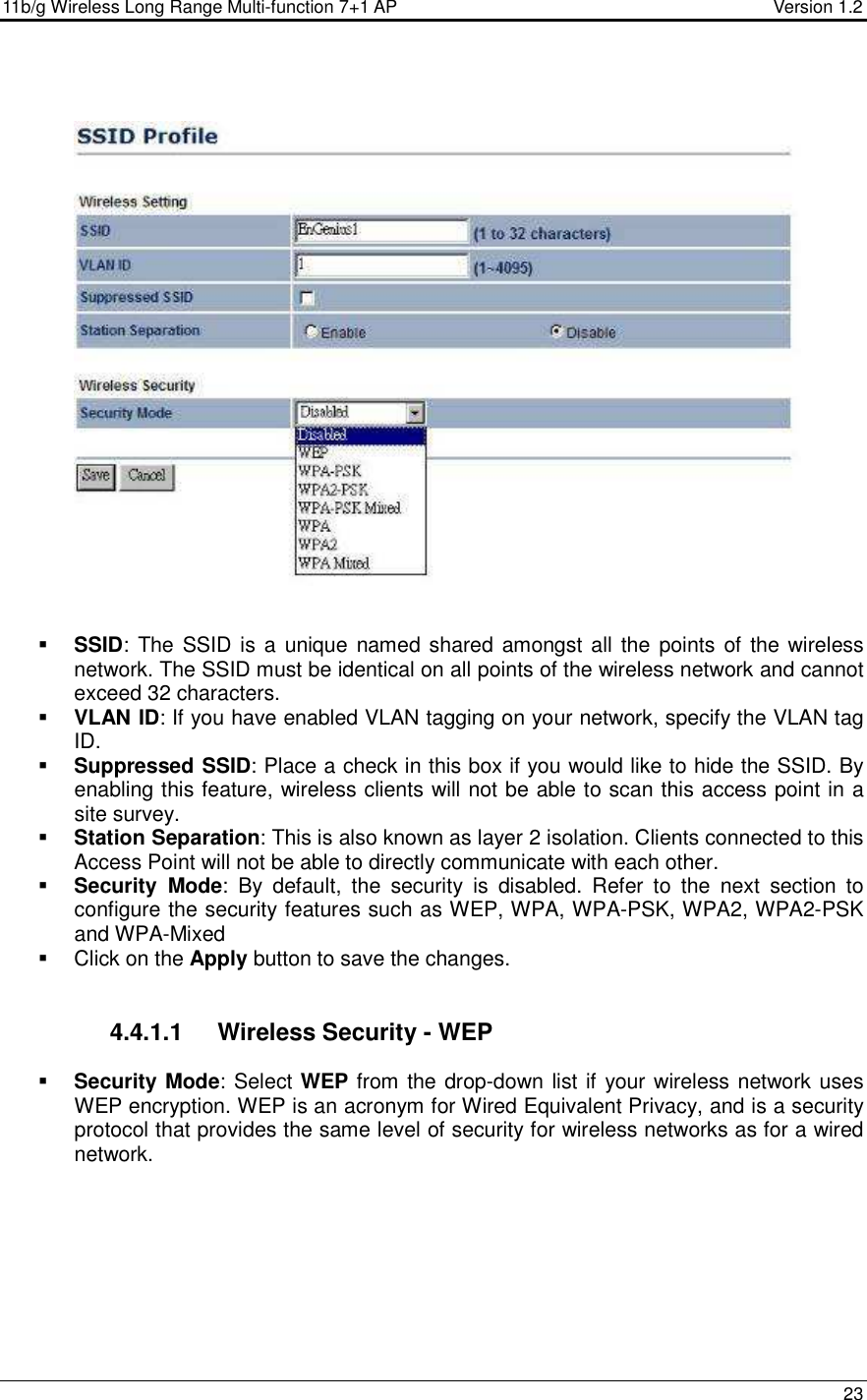 11b/g Wireless Long Range Multi-function 7+1 AP                                         Version 1.2     23       SSID: The SSID is a  unique named shared amongst all the points of the wireless network. The SSID must be identical on all points of the wireless network and cannot exceed 32 characters.   VLAN ID: If you have enabled VLAN tagging on your network, specify the VLAN tag ID.   Suppressed SSID: Place a check in this box if you would like to hide the SSID. By enabling this feature, wireless clients will not be able to scan this access point in a site survey.  Station Separation: This is also known as layer 2 isolation. Clients connected to this Access Point will not be able to directly communicate with each other.   Security  Mode:  By  default,  the  security  is  disabled.  Refer  to  the  next  section  to configure the security features such as WEP, WPA, WPA-PSK, WPA2, WPA2-PSK and WPA-Mixed   Click on the Apply button to save the changes.    4.4.1.1  Wireless Security - WEP  Security Mode: Select WEP from the drop-down list if your wireless network uses WEP encryption. WEP is an acronym for Wired Equivalent Privacy, and is a security protocol that provides the same level of security for wireless networks as for a wired network.    