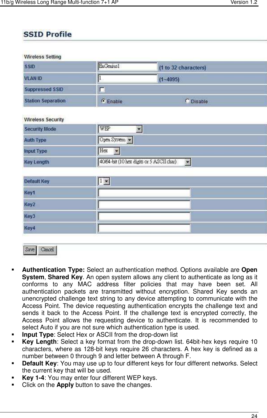 11b/g Wireless Long Range Multi-function 7+1 AP                                         Version 1.2     24     Authentication Type: Select an authentication method. Options available are Open System, Shared Key. An open system allows any client to authenticate as long as it conforms  to  any  MAC  address  filter  policies  that  may  have  been  set.  All authentication  packets  are  transmitted  without  encryption.  Shared  Key  sends  an unencrypted challenge text string to any device attempting to communicate with the Access Point. The device requesting authentication encrypts the challenge text and sends it  back to the Access Point.  If the challenge text  is encrypted correctly, the Access  Point  allows  the  requesting  device  to  authenticate.  It  is  recommended  to select Auto if you are not sure which authentication type is used.   Input Type: Select Hex or ASCII from the drop-down list  Key Length: Select a key format from the drop-down list. 64bit-hex keys require 10 characters, where as 128-bit keys require 26 characters. A hex key is defined as a number between 0 through 9 and letter between A through F.  Default Key: You may use up to four different keys for four different networks. Select the current key that will be used.   Key 1-4: You may enter four different WEP keys.    Click on the Apply button to save the changes.      