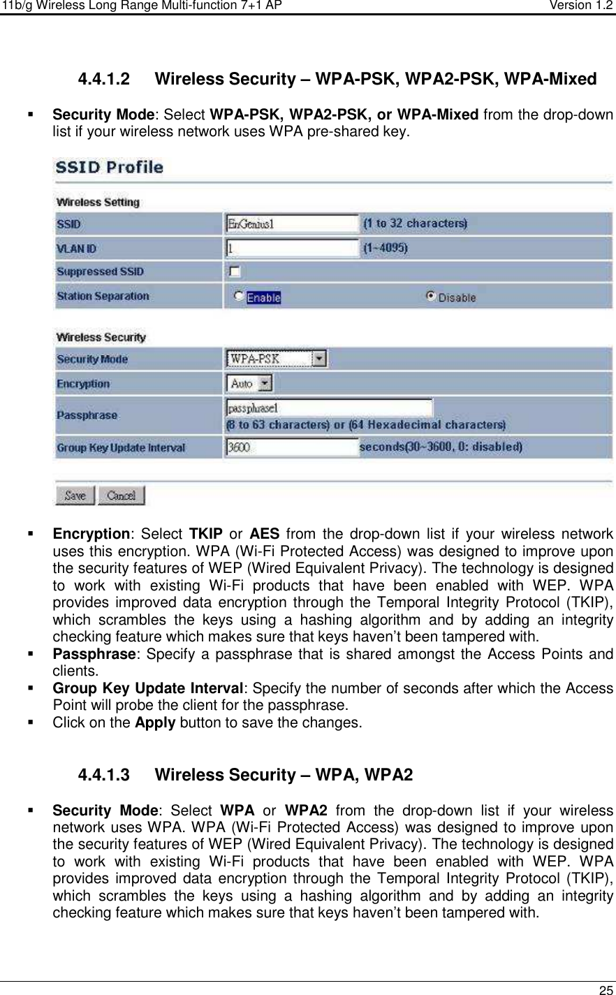 11b/g Wireless Long Range Multi-function 7+1 AP                                         Version 1.2     25  4.4.1.2  Wireless Security – WPA-PSK, WPA2-PSK, WPA-Mixed  Security Mode: Select WPA-PSK, WPA2-PSK, or WPA-Mixed from the drop-down list if your wireless network uses WPA pre-shared key.     Encryption:  Select  TKIP or  AES from  the  drop-down  list if your  wireless network uses this encryption. WPA (Wi-Fi Protected Access) was designed to improve upon the security features of WEP (Wired Equivalent Privacy). The technology is designed to  work  with  existing  Wi-Fi  products  that  have  been  enabled  with  WEP.  WPA provides improved data encryption through the  Temporal Integrity Protocol (TKIP), which  scrambles  the  keys  using  a  hashing  algorithm  and  by  adding  an  integrity checking feature which makes sure that keys haven’t been tampered with.   Passphrase: Specify a passphrase that is shared amongst the Access Points and clients.   Group Key Update Interval: Specify the number of seconds after which the Access Point will probe the client for the passphrase.    Click on the Apply button to save the changes.    4.4.1.3  Wireless Security – WPA, WPA2  Security Mode:  Select  WPA  or  WPA2  from  the  drop-down  list  if  your  wireless network uses WPA. WPA (Wi-Fi Protected Access) was designed to improve upon the security features of WEP (Wired Equivalent Privacy). The technology is designed to  work  with  existing  Wi-Fi  products  that  have  been  enabled  with  WEP.  WPA provides improved data encryption through the  Temporal Integrity Protocol (TKIP), which  scrambles  the  keys  using  a  hashing  algorithm  and  by  adding  an  integrity checking feature which makes sure that keys haven’t been tampered with.   