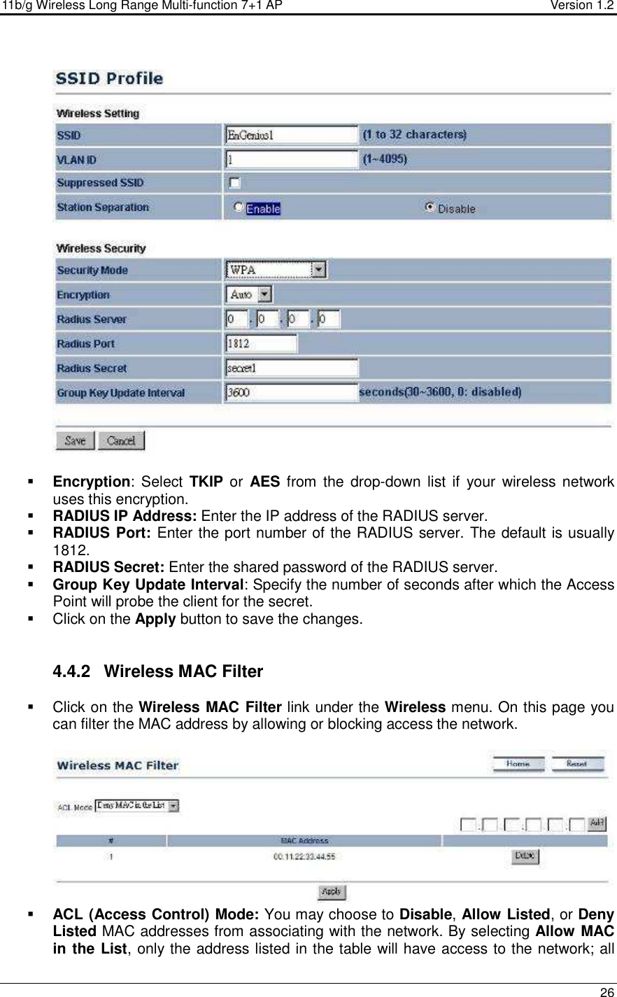 11b/g Wireless Long Range Multi-function 7+1 AP                                         Version 1.2     26     Encryption:  Select  TKIP or  AES from  the  drop-down  list if your  wireless network uses this encryption.  RADIUS IP Address: Enter the IP address of the RADIUS server.   RADIUS Port: Enter the port number of the RADIUS server. The default is usually 1812.  RADIUS Secret: Enter the shared password of the RADIUS server.   Group Key Update Interval: Specify the number of seconds after which the Access Point will probe the client for the secret.    Click on the Apply button to save the changes.    4.4.2  Wireless MAC Filter   Click on the Wireless MAC Filter link under the Wireless menu. On this page you can filter the MAC address by allowing or blocking access the network.     ACL (Access Control) Mode: You may choose to Disable, Allow Listed, or Deny Listed MAC addresses from associating with the network. By selecting Allow MAC in the List, only the address listed in the table will have access to the network; all 