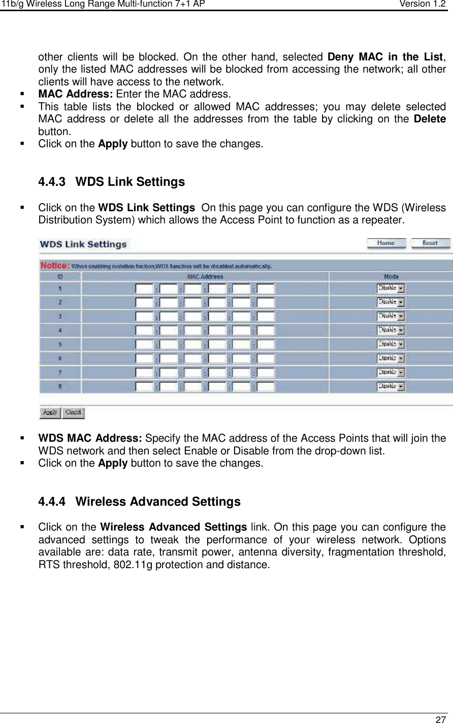 11b/g Wireless Long Range Multi-function 7+1 AP                                         Version 1.2     27  other clients will be blocked. On  the other hand, selected Deny  MAC  in  the  List, only the listed MAC addresses will be blocked from accessing the network; all other clients will have access to the network.   MAC Address: Enter the MAC address.    This  table  lists  the  blocked  or  allowed  MAC  addresses;  you  may  delete  selected MAC address or delete all the  addresses from  the table by clicking on the Delete button.    Click on the Apply button to save the changes.    4.4.3  WDS Link Settings   Click on the WDS Link Settings  On this page you can configure the WDS (Wireless Distribution System) which allows the Access Point to function as a repeater.      WDS MAC Address: Specify the MAC address of the Access Points that will join the WDS network and then select Enable or Disable from the drop-down list.   Click on the Apply button to save the changes.    4.4.4  Wireless Advanced Settings   Click on the Wireless Advanced Settings link. On this page you can configure the advanced  settings  to  tweak  the  performance  of  your  wireless  network.  Options available are: data rate, transmit power, antenna diversity, fragmentation threshold, RTS threshold, 802.11g protection and distance.   