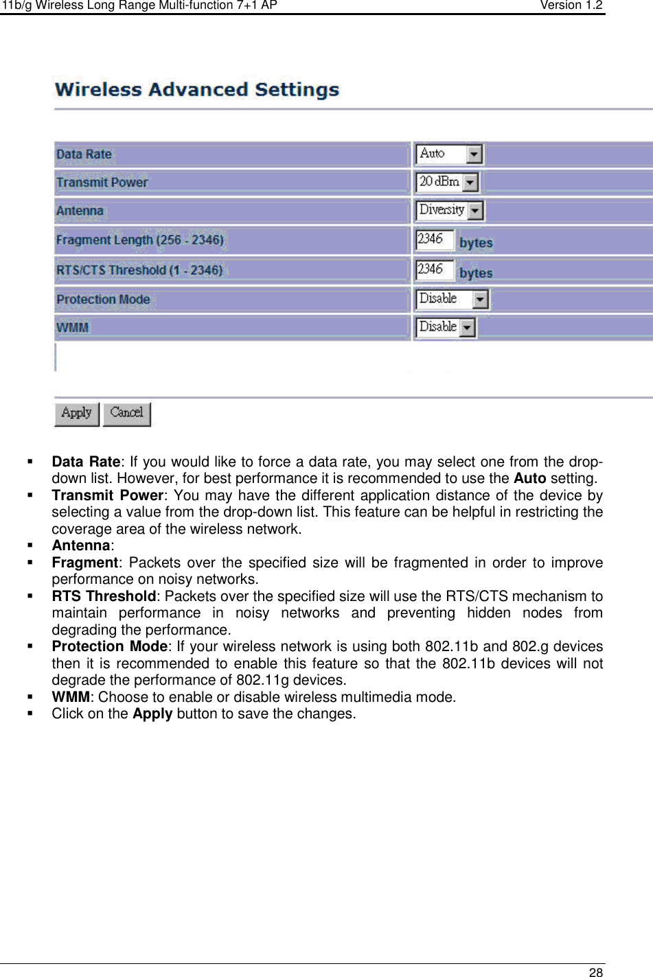 11b/g Wireless Long Range Multi-function 7+1 AP                                         Version 1.2     28     Data Rate: If you would like to force a data rate, you may select one from the drop-down list. However, for best performance it is recommended to use the Auto setting.   Transmit Power: You may have the different application distance of the device by selecting a value from the drop-down list. This feature can be helpful in restricting the coverage area of the wireless network.   Antenna:   Fragment:  Packets over the  specified  size  will be fragmented in  order to improve performance on noisy networks.  RTS Threshold: Packets over the specified size will use the RTS/CTS mechanism to maintain  performance  in  noisy  networks  and  preventing  hidden  nodes  from degrading the performance.   Protection Mode: If your wireless network is using both 802.11b and 802.g devices then it is recommended to enable this feature so that the 802.11b devices will not degrade the performance of 802.11g devices.   WMM: Choose to enable or disable wireless multimedia mode.    Click on the Apply button to save the changes.   