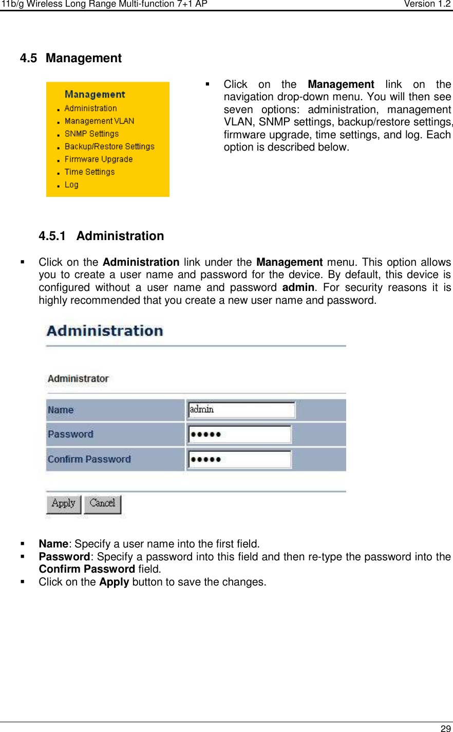 11b/g Wireless Long Range Multi-function 7+1 AP                                         Version 1.2     29   4.5   Management   Click  on  the  Management  link  on  the navigation drop-down menu. You will then see seven  options:  administration,  management VLAN, SNMP settings, backup/restore settings, firmware upgrade, time settings, and log. Each option is described below.        4.5.1  Administration   Click on the Administration link under the Management menu. This option allows you to create a user name and password for the device. By default, this device is configured  without  a  user  name  and  password  admin.  For  security  reasons  it  is highly recommended that you create a new user name and password.     Name: Specify a user name into the first field.  Password: Specify a password into this field and then re-type the password into the Confirm Password field.    Click on the Apply button to save the changes.           