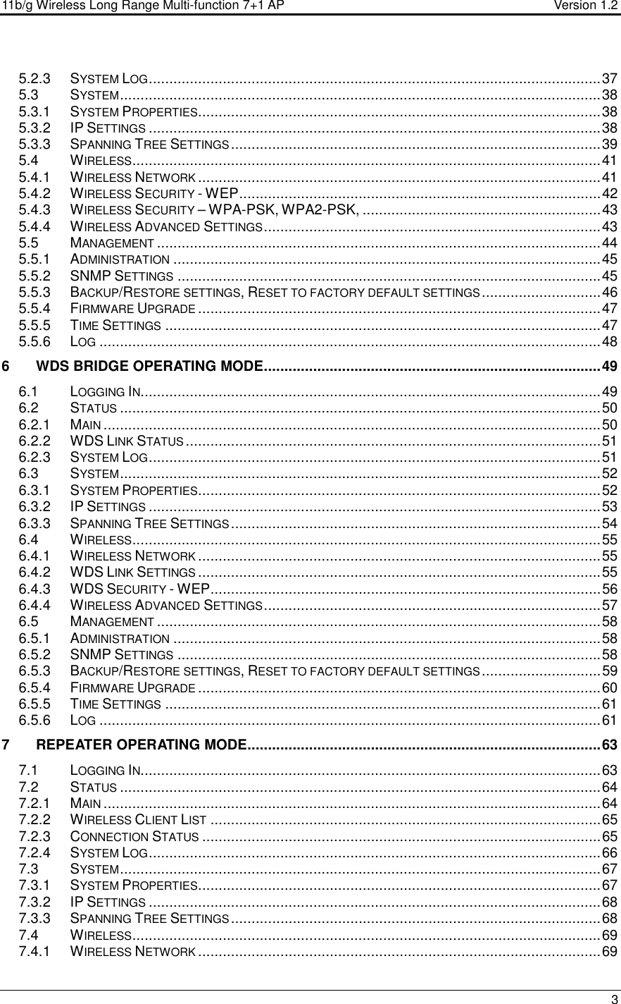 11b/g Wireless Long Range Multi-function 7+1 AP                                         Version 1.2     3  5.2.3 SYSTEM LOG..............................................................................................................37 5.3 SYSTEM.....................................................................................................................38 5.3.1 SYSTEM PROPERTIES..................................................................................................38 5.3.2 IP SETTINGS..............................................................................................................38 5.3.3 SPANNING TREE SETTINGS..........................................................................................39 5.4 WIRELESS..................................................................................................................41 5.4.1 WIRELESS NETWORK..................................................................................................41 5.4.2 WIRELESS SECURITY - WEP........................................................................................42 5.4.3 WIRELESS SECURITY – WPA-PSK, WPA2-PSK, ..........................................................43 5.4.4 WIRELESS ADVANCED SETTINGS..................................................................................43 5.5 MANAGEMENT............................................................................................................44 5.5.1 ADMINISTRATION........................................................................................................45 5.5.2 SNMP SETTINGS.......................................................................................................45 5.5.3 BACKUP/RESTORE SETTINGS, RESET TO FACTORY DEFAULT SETTINGS.............................46 5.5.4 FIRMWARE UPGRADE..................................................................................................47 5.5.5 TIME SETTINGS..........................................................................................................47 5.5.6 LOG..........................................................................................................................48 6 WDS BRIDGE OPERATING MODE..................................................................................49 6.1 LOGGING IN................................................................................................................49 6.2 STATUS.....................................................................................................................50 6.2.1 MAIN.........................................................................................................................50 6.2.2 WDS LINK STATUS.....................................................................................................51 6.2.3 SYSTEM LOG..............................................................................................................51 6.3 SYSTEM.....................................................................................................................52 6.3.1 SYSTEM PROPERTIES..................................................................................................52 6.3.2 IP SETTINGS..............................................................................................................53 6.3.3 SPANNING TREE SETTINGS..........................................................................................54 6.4 WIRELESS..................................................................................................................55 6.4.1 WIRELESS NETWORK..................................................................................................55 6.4.2 WDS LINK SETTINGS..................................................................................................55 6.4.3 WDS SECURITY - WEP...............................................................................................56 6.4.4 WIRELESS ADVANCED SETTINGS..................................................................................57 6.5 MANAGEMENT............................................................................................................58 6.5.1 ADMINISTRATION........................................................................................................58 6.5.2 SNMP SETTINGS.......................................................................................................58 6.5.3 BACKUP/RESTORE SETTINGS, RESET TO FACTORY DEFAULT SETTINGS.............................59 6.5.4 FIRMWARE UPGRADE..................................................................................................60 6.5.5 TIME SETTINGS..........................................................................................................61 6.5.6 LOG..........................................................................................................................61 7 REPEATER OPERATING MODE......................................................................................63 7.1 LOGGING IN................................................................................................................63 7.2 STATUS.....................................................................................................................64 7.2.1 MAIN.........................................................................................................................64 7.2.2 WIRELESS CLIENT LIST...............................................................................................65 7.2.3 CONNECTION STATUS.................................................................................................65 7.2.4 SYSTEM LOG..............................................................................................................66 7.3 SYSTEM.....................................................................................................................67 7.3.1 SYSTEM PROPERTIES..................................................................................................67 7.3.2 IP SETTINGS..............................................................................................................68 7.3.3 SPANNING TREE SETTINGS..........................................................................................68 7.4 WIRELESS..................................................................................................................69 7.4.1 WIRELESS NETWORK..................................................................................................69 