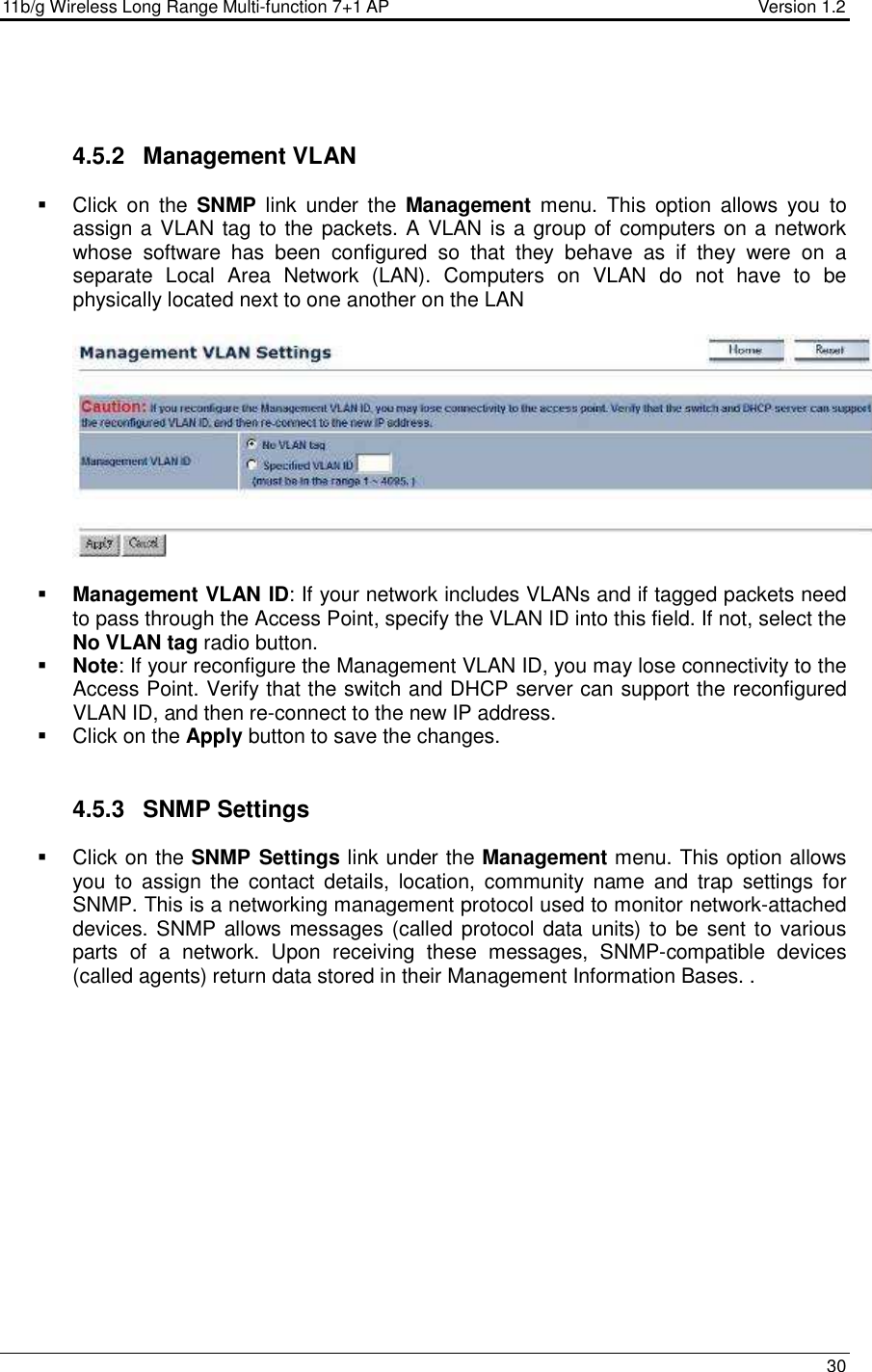 11b/g Wireless Long Range Multi-function 7+1 AP                                         Version 1.2     30    4.5.2  Management VLAN   Click  on  the  SNMP  link  under  the  Management  menu.  This  option  allows  you  to assign a VLAN tag to the packets. A VLAN is a group of computers on a network whose  software  has  been  configured  so  that  they  behave  as  if  they  were  on  a separate  Local  Area  Network  (LAN).  Computers  on  VLAN  do  not  have  to  be physically located next to one another on the LAN     Management VLAN ID: If your network includes VLANs and if tagged packets need to pass through the Access Point, specify the VLAN ID into this field. If not, select the No VLAN tag radio button.   Note: If your reconfigure the Management VLAN ID, you may lose connectivity to the Access Point. Verify that the switch and DHCP server can support the reconfigured VLAN ID, and then re-connect to the new IP address.   Click on the Apply button to save the changes.    4.5.3  SNMP Settings   Click on the SNMP Settings link under the Management menu. This option allows you  to  assign  the  contact  details,  location,  community  name  and  trap  settings  for SNMP. This is a networking management protocol used to monitor network-attached devices. SNMP allows messages (called protocol data units) to be  sent to various parts  of  a  network.  Upon  receiving  these  messages,  SNMP-compatible  devices (called agents) return data stored in their Management Information Bases. . 