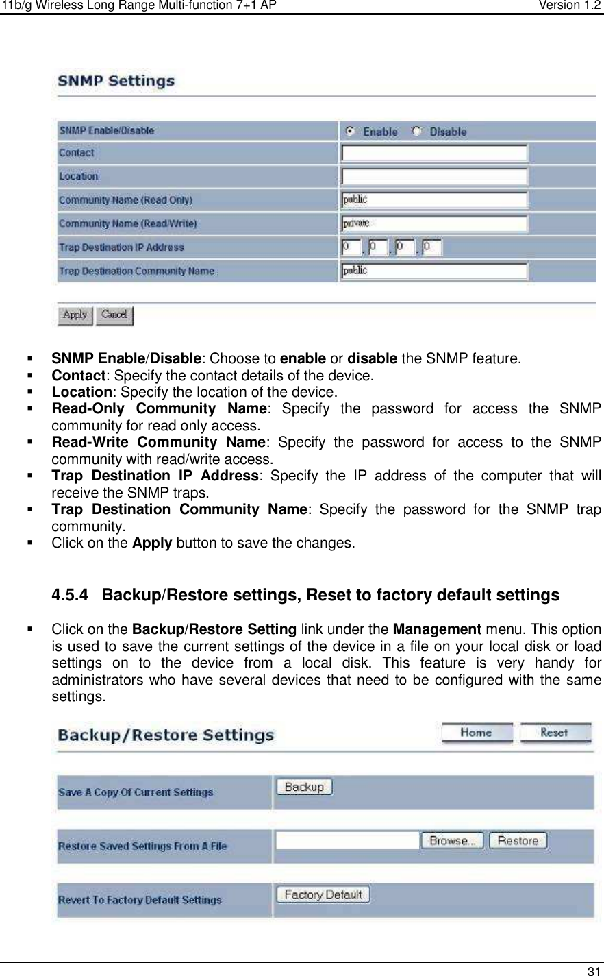 11b/g Wireless Long Range Multi-function 7+1 AP                                         Version 1.2     31     SNMP Enable/Disable: Choose to enable or disable the SNMP feature.  Contact: Specify the contact details of the device.  Location: Specify the location of the device.  Read-Only  Community  Name:  Specify  the  password  for  access  the  SNMP community for read only access.   Read-Write  Community  Name:  Specify  the  password  for  access  to  the  SNMP community with read/write access.   Trap  Destination  IP  Address:  Specify  the  IP  address  of  the  computer  that  will receive the SNMP traps.    Trap  Destination  Community  Name:  Specify  the  password  for  the  SNMP  trap community.    Click on the Apply button to save the changes.    4.5.4  Backup/Restore settings, Reset to factory default settings   Click on the Backup/Restore Setting link under the Management menu. This option is used to save the current settings of the device in a file on your local disk or load settings  on  to  the  device  from  a  local  disk.  This  feature  is  very  handy  for administrators who have several devices that need to be configured with the same settings.     