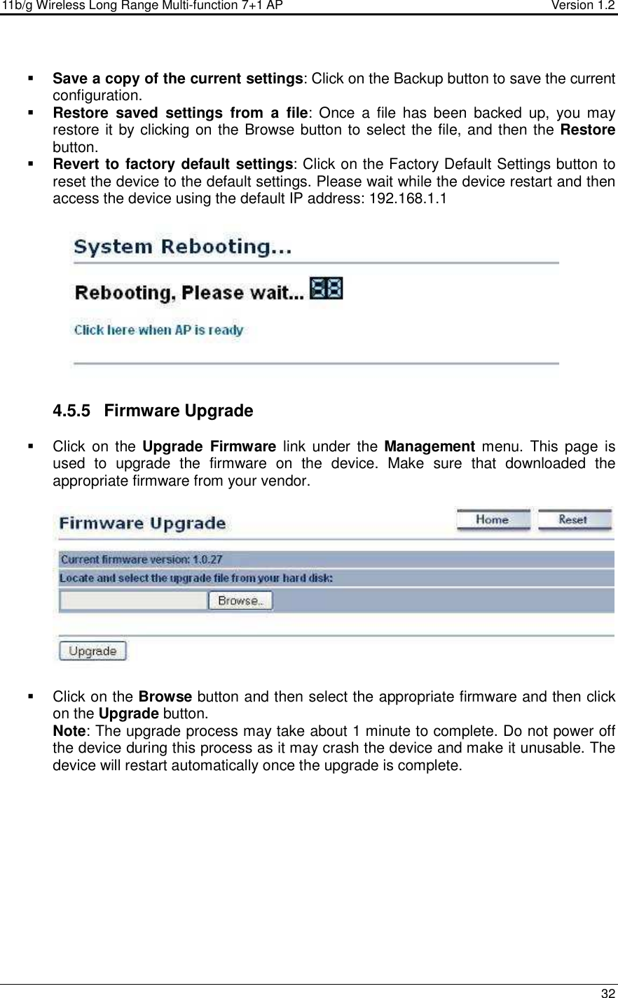 11b/g Wireless Long Range Multi-function 7+1 AP                                         Version 1.2     32   Save a copy of the current settings: Click on the Backup button to save the current configuration.   Restore  saved  settings  from  a  file:  Once  a  file  has  been  backed  up,  you  may restore it by clicking on the Browse button to select the file, and then the Restore button.    Revert to factory default settings: Click on the Factory Default Settings button to reset the device to the default settings. Please wait while the device restart and then access the device using the default IP address: 192.168.1.1     4.5.5  Firmware Upgrade   Click  on the  Upgrade  Firmware  link  under the  Management menu.  This page is used  to  upgrade  the  firmware  on  the  device.  Make  sure  that  downloaded  the appropriate firmware from your vendor.       Click on the Browse button and then select the appropriate firmware and then click on the Upgrade button.  Note: The upgrade process may take about 1 minute to complete. Do not power off the device during this process as it may crash the device and make it unusable. The device will restart automatically once the upgrade is complete.  