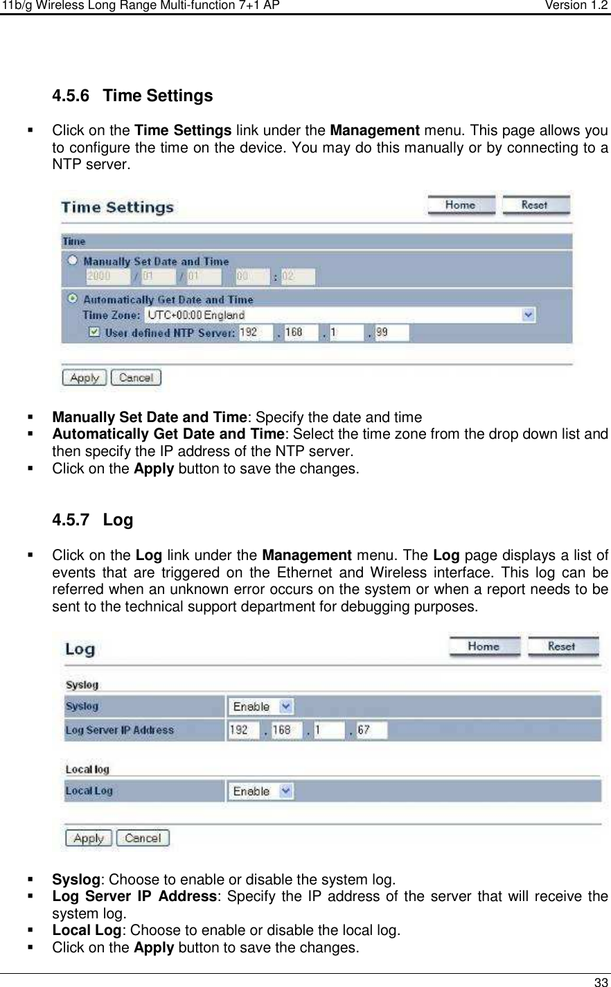 11b/g Wireless Long Range Multi-function 7+1 AP                                         Version 1.2     33     4.5.6  Time Settings   Click on the Time Settings link under the Management menu. This page allows you to configure the time on the device. You may do this manually or by connecting to a NTP server.       Manually Set Date and Time: Specify the date and time  Automatically Get Date and Time: Select the time zone from the drop down list and then specify the IP address of the NTP server.    Click on the Apply button to save the changes.    4.5.7  Log   Click on the Log link under the Management menu. The Log page displays a list of events  that  are  triggered  on  the  Ethernet  and  Wireless  interface.  This  log  can  be referred when an unknown error occurs on the system or when a report needs to be sent to the technical support department for debugging purposes.      Syslog: Choose to enable or disable the system log.  Log Server IP  Address: Specify the IP address of the server that will receive the system log.   Local Log: Choose to enable or disable the local log.   Click on the Apply button to save the changes.  