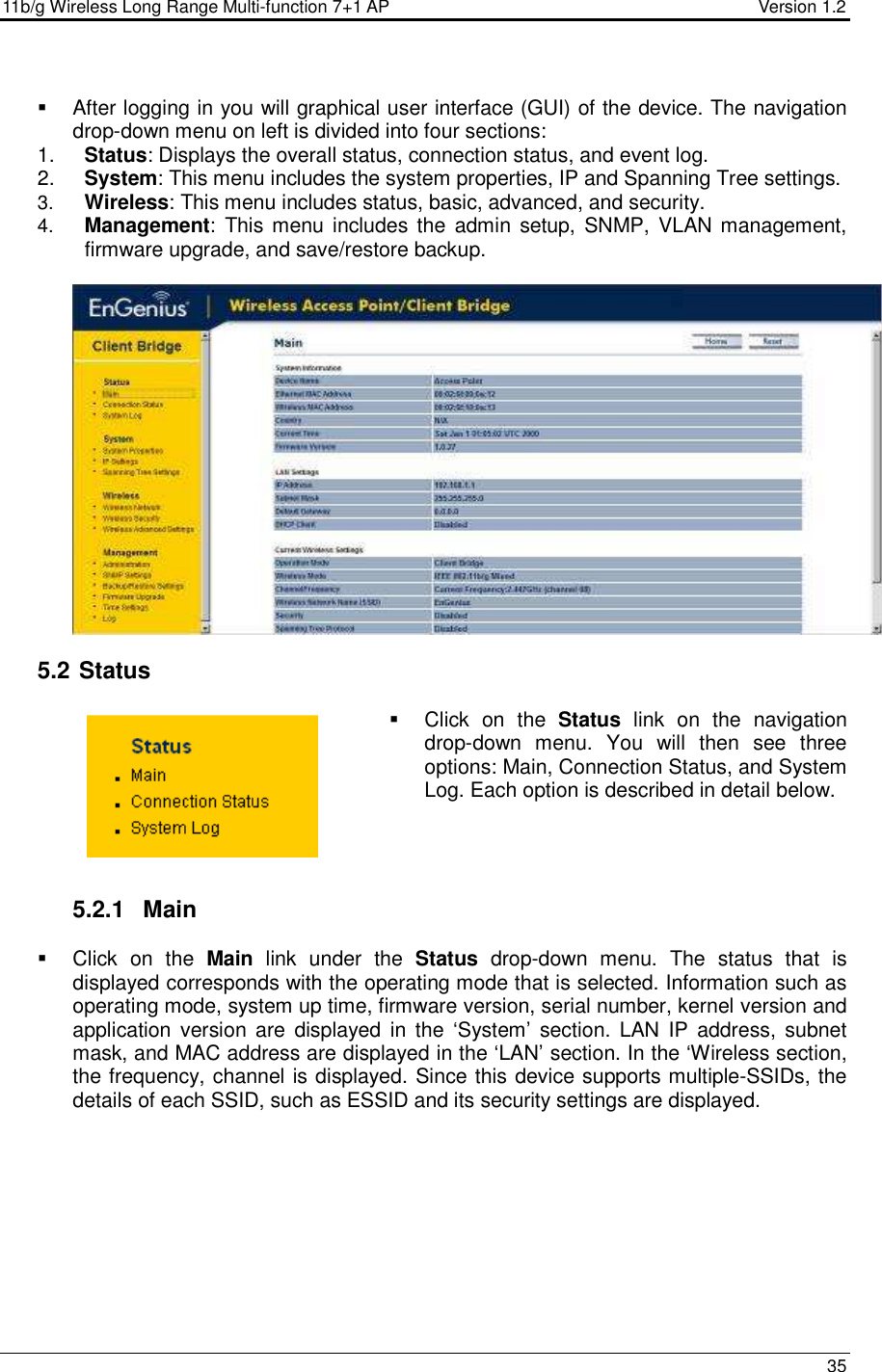 11b/g Wireless Long Range Multi-function 7+1 AP                                         Version 1.2     35     After logging in you will graphical user interface (GUI) of the device. The navigation drop-down menu on left is divided into four sections: 1.  Status: Displays the overall status, connection status, and event log.  2.  System: This menu includes the system properties, IP and Spanning Tree settings.   3.  Wireless: This menu includes status, basic, advanced, and security. 4.  Management:  This menu includes the  admin  setup,  SNMP,  VLAN management, firmware upgrade, and save/restore backup.     5.2  Status   Click  on  the  Status  link  on  the  navigation drop-down  menu.  You  will  then  see  three options: Main, Connection Status, and System Log. Each option is described in detail below.      5.2.1  Main   Click  on  the  Main  link  under  the  Status  drop-down  menu.  The  status  that  is displayed corresponds with the operating mode that is selected. Information such as operating mode, system up time, firmware version, serial number, kernel version and application version  are  displayed  in  the  ‘System’  section.  LAN  IP  address, subnet mask, and MAC address are displayed in the ‘LAN’ section. In the ‘Wireless section, the frequency, channel is displayed. Since this device supports multiple-SSIDs, the details of each SSID, such as ESSID and its security settings are displayed.  