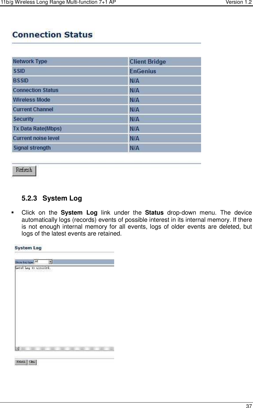 11b/g Wireless Long Range Multi-function 7+1 AP                                         Version 1.2     37     5.2.3  System Log    Click  on  the  System  Log  link  under  the  Status  drop-down  menu.  The  device automatically logs (records) events of possible interest in its internal memory. If there is not enough internal memory for all events, logs of older events are deleted, but logs of the latest events are retained.      