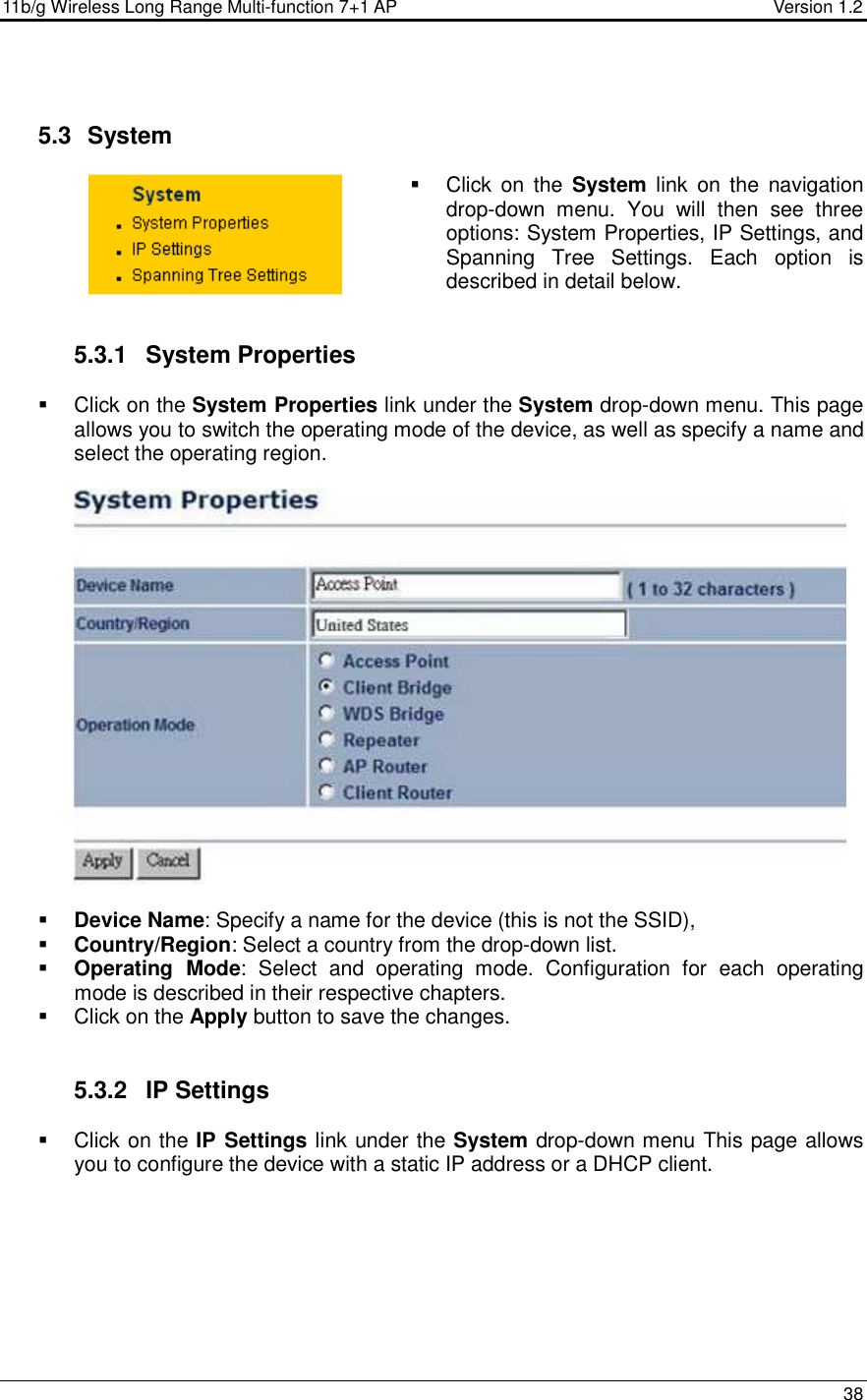 11b/g Wireless Long Range Multi-function 7+1 AP                                         Version 1.2     38    5.3   System    Click  on  the  System  link  on  the  navigation drop-down  menu.  You  will  then  see  three options: System Properties, IP Settings, and Spanning  Tree  Settings.  Each  option  is described in detail below.    5.3.1  System Properties    Click on the System Properties link under the System drop-down menu. This page allows you to switch the operating mode of the device, as well as specify a name and select the operating region.      Device Name: Specify a name for the device (this is not the SSID),  Country/Region: Select a country from the drop-down list.  Operating  Mode:  Select  and  operating  mode.  Configuration  for  each  operating mode is described in their respective chapters.    Click on the Apply button to save the changes.    5.3.2  IP Settings   Click on the IP Settings link under the System drop-down menu This page allows you to configure the device with a static IP address or a DHCP client.    